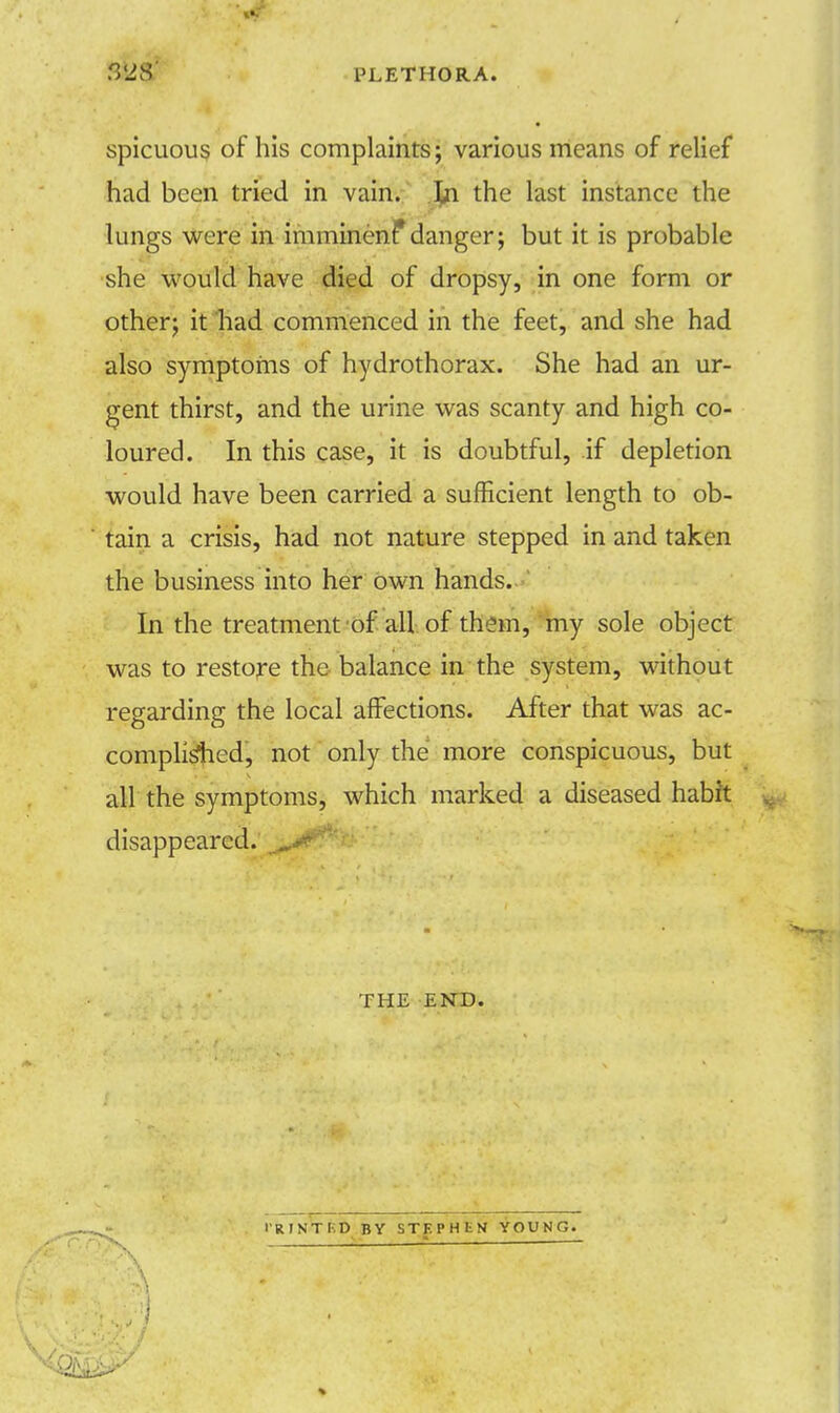f&& PLETHORA. spicuous of his complaints; various means of relief had been tried in vain. In the last instance the lungs were in imminenf danger; but it is probable she would have died of dropsy, in one form or other; it had commenced in the feet, and she had also symptoms of hydrothorax. She had an ur- gent thirst, and the urine was scanty and high co- loured. In this case, it is doubtful, if depletion would have been carried a sufficient length to ob- tain a crisis, had not nature stepped in and taken the business into her own hands. In the treatment of all of them, my sole object was to restore the balance in the system, without regarding the local affections. After that was ac- complished, not only the more conspicuous, but all the symptoms, which marked a diseased habit disappeared. THE END. . I'RINTKD BY STF.PHtN YOUNG.