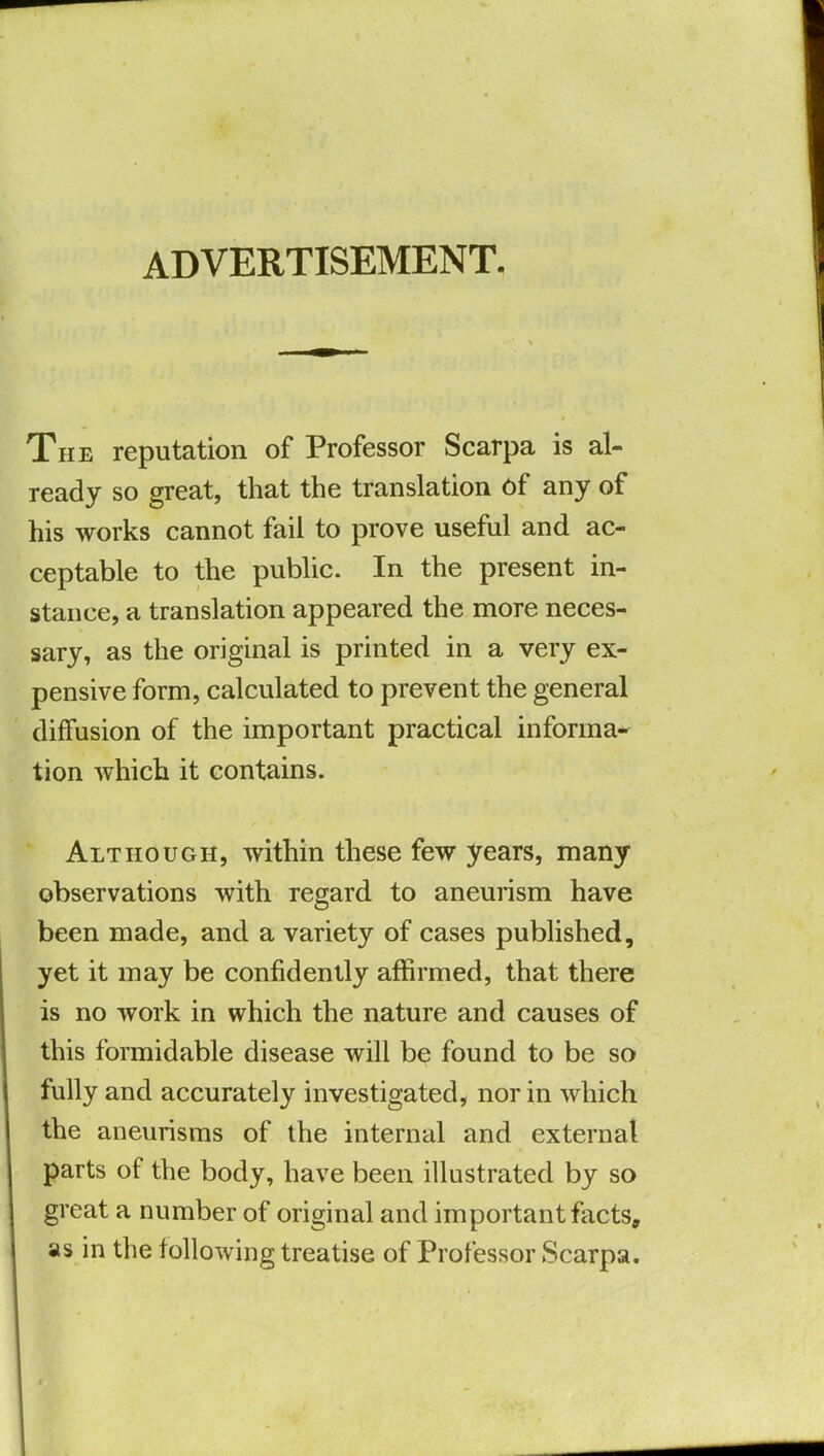 ADVERTISEMENT The reputation of Professor Scarpa is al- ready so great, that the translation of any of his works cannot fail to prove useful and ac- ceptable to the public. In the present in- stance, a translation appeared the more neces- sary, as the original is printed in a very ex- pensive form, calculated to prevent the general diffusion of the important practical informa- tion which it contains. Although, within these few years, many observations with regard to aneurism have been made, and a variety of cases published, yet it may be confidently affirmed, that there is no work in which the nature and causes of this formidable disease will be found to be so fully and accurately investigated, nor in which the aneurisms of the internal and external parts of the body, have been illustrated by so great a number of original and important facts, as in the following treatise of Professor Scarpa.