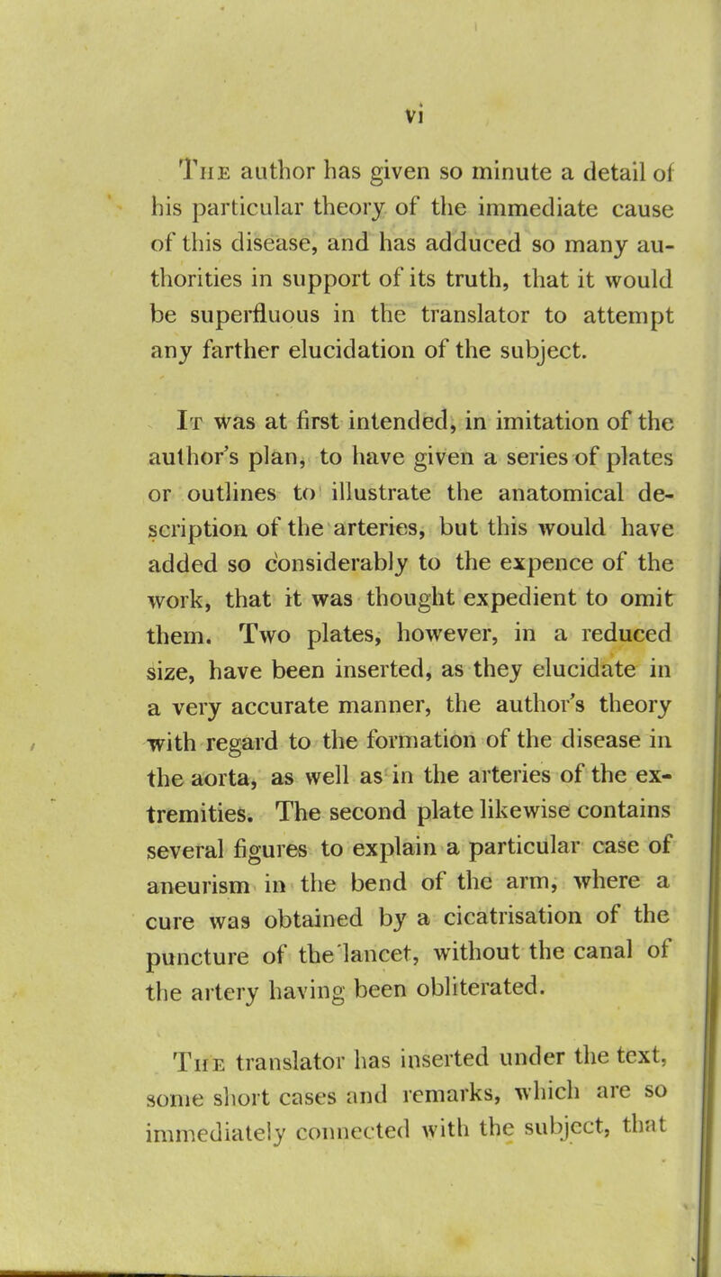 The author has given so minute a detail oi his particular theory of the immediate cause of this disease, and has adduced so many au- thorities in support of its truth, that it would be superfluous in the translator to attempt any farther elucidation of the subject. It was at first intended, in imitation of the author's plan, to have given a series of plates or outlines to illustrate the anatomical de- scription of the arteries, but this would have added so considerably to the expence of the work, that it was thought expedient to omit them. Two plates, however, in a reduced size, have been inserted, as they elucidate in a very accurate manner, the authors theory with regard to the formation of the disease in the aorta, as well as in the arteries of the ex- tremities. The second plate likewise contains several figures to explain a particular case of aneurism in the bend of the arm, where a cure was obtained by a cicatrisation of the puncture of the lancet, without the canal of the artery having been obliterated. The translator has inserted under the text, some short cases and remarks, which are so immediately connected with the subject, that