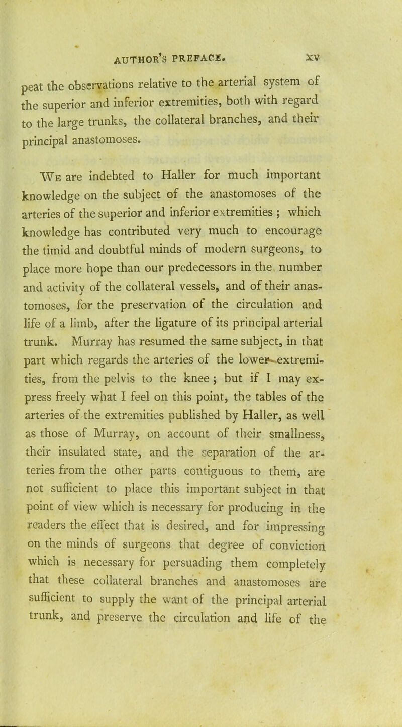 peat the observations relative to the arterial system of the superior and inferior extremities, both with regard to the large trunks, the collateral branches, and their principal anastomoses. We are indebted to Haller for much important knowledge on the subject of the anastomoses of the arteries of the superior and inferior extremities ; which knowledge has contributed very much to encourage the timid and doubtful minds of modern surgeons, to place more hope than our predecessors in the, number and activity of the collateral vessels, and of their anas- tomoses, for the preservation of the circulation and life of a limb, after the ligature of its principal arterial trunk. Murray has resumed the same subject, in that part which regards the arteries of the lowei*^extremi- ties, from the pelvis to the knee ; but if I may ex- press freely what I feel on this point, the tables of the arteries of the extremities published by Haller, as well as those of Murray, on account of their smallness, their insulated state, and the separation of the ar- teries from the other parts contiguous to them, are not sufficient to place this important subject in that point of view which is necessary for producing in the readers the effect that is desired, and for impressing on the minds of surgeons that degree of conviction which is necessary for persuading them completely that these collateral branches and anastomoses are sufficient to supply the want of the principal arterial trunk, and preserve the circulation and life of the