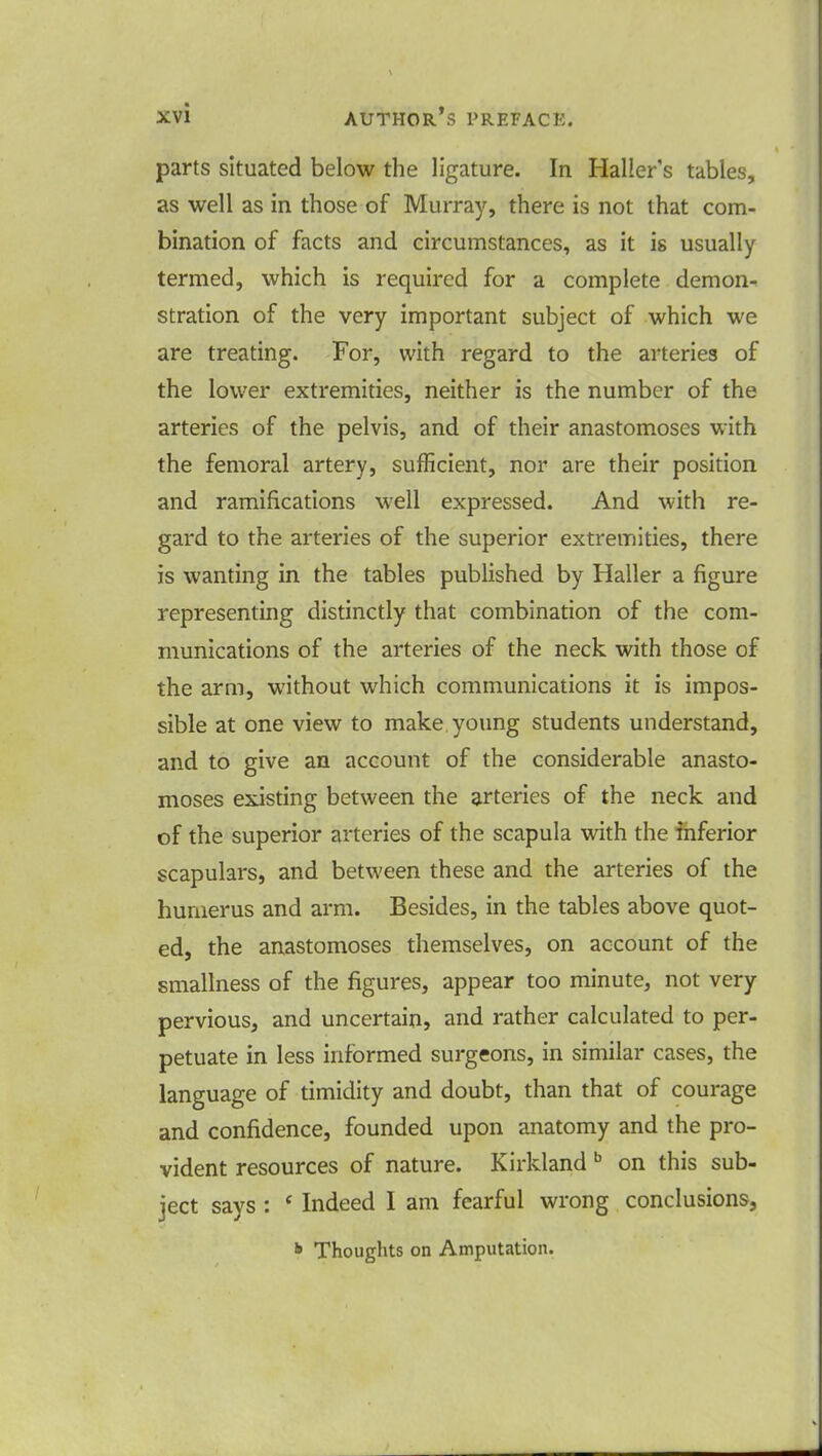 parts situated below the ligature. In Haller's tables, as well as in those of Murray, there is not that com- bination of facts and circumstances, as it is usually termed, which is required for a complete demon- stration of the very important subject of which we are treating. For, with regard to the arteries of the lower extremities, neither is the number of the arteries of the pelvis, and of their anastomoses with the femoral artery, sufficient, nor are their position and ramifications well expressed. And with re- gard to the arteries of the superior extremities, there is wanting in the tables published by Haller a figure representing distinctly that combination of the com- munications of the arteries of the neck with those of the arm, without which communications it is impos- sible at one view to make young students understand, and to give an account of the considerable anasto- moses existing between the arteries of the neck and of the superior arteries of the scapula with the inferior scapulars, and between these and the arteries of the humerus and arm. Besides, in the tables above quot- ed, the anastomoses themselves, on account of the smallness of the figures, appear too minute, not very pervious, and uncertain, and rather calculated to per- petuate in less informed surgeons, in similar cases, the language of timidity and doubt, than that of courage and confidence, founded upon anatomy and the pro- vident resources of nature. Kirkland b on this sub- ject says : ' Indeed I am fearful wrong conclusions, * Thoughts on Amputation.