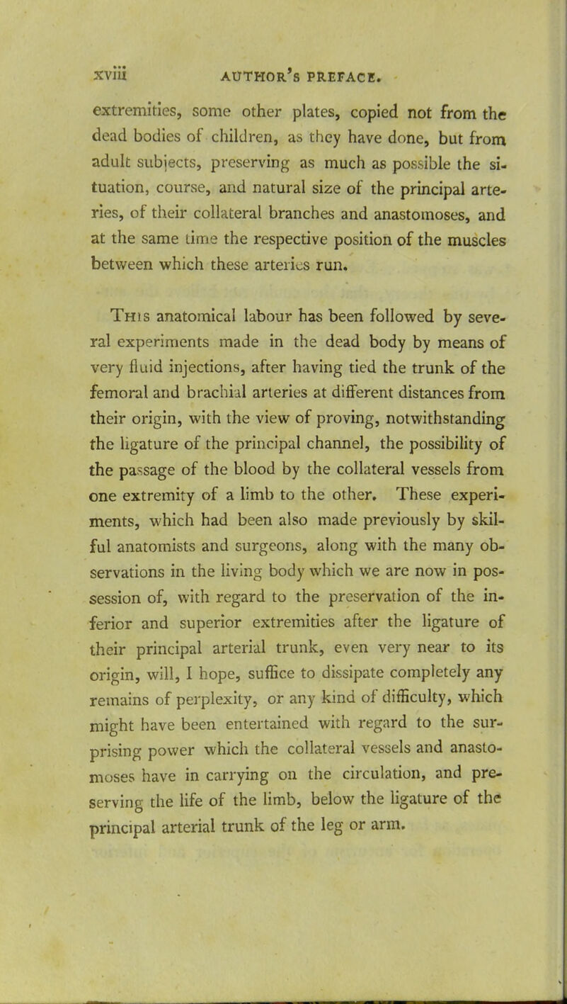 extremities, some other plates, copied not from the dead bodies of children, as they have done, but from adult subjects, preserving as much as possible the si- tuation, course, and natural size of the principal arte- ries, of their collateral branches and anastomoses, and at the same lime the respective position of the muscles between which these arteries run. This anatomical labour has been followed by seve- ral experiments made in the dead body by means of very fluid injections, after having tied the trunk of the femoral and brachial arteries at different distances from their origin, with the view of proving, notwithstanding the ligature of the principal channel, the possibility of the passage of the blood by the collateral vessels from one extremity of a limb to the other. These experi- ments, which had been also made previously by skil- ful anatomists and surgeons, along with the many ob- servations in the living body which we are now in pos- session of, with regard to the preservation of the in- ferior and superior extremities after the ligature of their principal arterial trunk, even very near to its origin, will, I hope, suffice to dissipate completely any remains of perplexity, or any kind of difficulty, which might have been entertained with regard to the sur- prising power which the collateral vessels and anasto- moses have in carrying on the circulation, and pre- serving the life of the limb, below the ligature of the principal arterial trunk of the leg or arm.