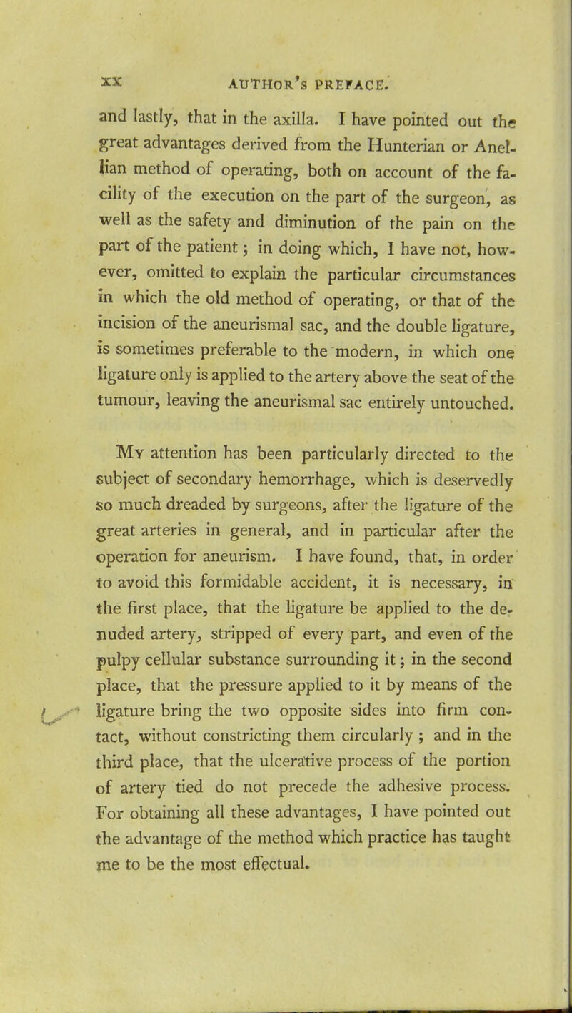 and lastly, that in the axilla. I have pointed out the great advantages derived from the Hunterian or Anel- iian method of operating, both on account of the fa- cility of the execution on the part of the surgeon, as well as the safety and diminution of the pain on the part of the patient; in doing which, I have not, how- ever, omitted to explain the particular circumstances in which the old method of operating, or that of the incision of the aneurismal sac, and the double ligature, is sometimes preferable to the modern, in which one ligature only is applied to the artery above the seat of the tumour, leaving the aneurismal sac entirely untouched. My attention has been particularly directed to the subject of secondary hemorrhage, which is deservedly so much dreaded by surgeons, after the ligature of the great arteries in general, and in particular after the operation for aneurism. I have found, that, in order to avoid this formidable accident, it is necessary, in the first place, that the ligature be applied to the de- nuded artery, stripped of every part, and even of the pulpy cellular substance surrounding it; in the second place, that the pressure applied to it by means of the ligature bring the two opposite sides into firm con- tact, without constricting them circularly ; and in the third place, that the ulcerative process of the portion of artery tied do not precede the adhesive process. For obtaining all these advantages, I have pointed out the advantage of the method which practice has taught me to be the most effectual.