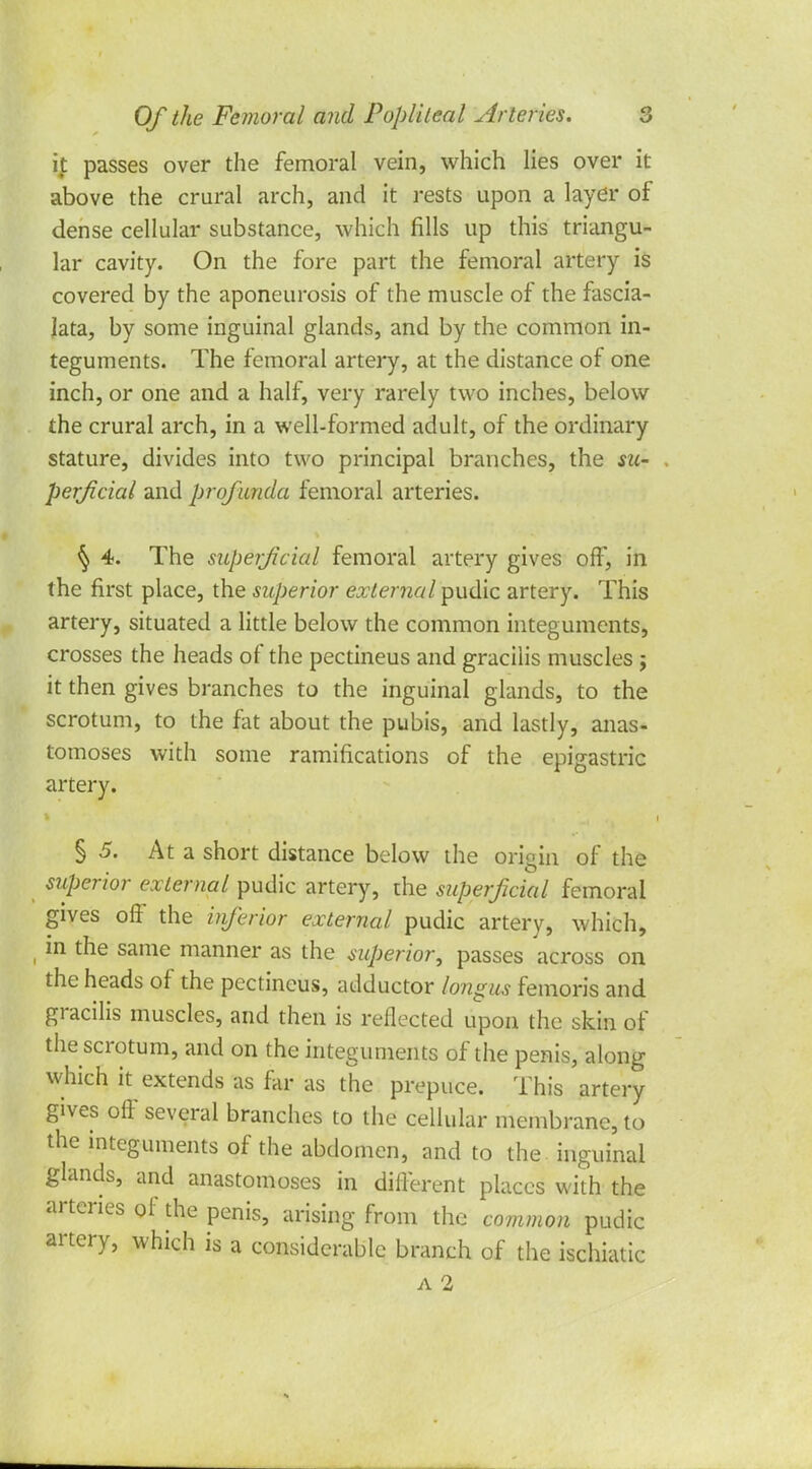 ij: passes over the femoral vein, which lies over it above the crural arch, and it rests upon a layer of dense cellular substance, which fills up this triangu- lar cavity. On the fore part the femoral artery is covered by the aponeurosis of the muscle of the fascia- lata, by some inguinal glands, and by the common in- teguments. The femoral artery, at the distance of one inch, or one and a half, very rarely two inches, below the crural arch, in a well-formed adult, of the ordinary stature, divides into two principal branches, the su- perficial and profunda femoral arteries. ^ 4. The superficial femoral artery gives off, in the first place, the superior external pudic artery. This artery, situated a little below the common integuments, crosses the heads of the pectineus and gracilis muscles j it then gives branches to the inguinal glands, to the scrotum, to the fat about the pubis, and lastly, anas- tomoses with some ramifications of the epigastric artery. § 5. At a short distance below the origin of the superior external pudic artery, the superficial femoral gives off the inferior external pudic artery, which, in the same manner as the superior, passes across on the heads of the pectineus, adductor longus femoris and gracilis muscles, and then is reflected upon the skin of the scrotum, and on the integuments of the penis, along which it extends as far as the prepuce. This artery gives off several branches to the cellular membrane, to the integuments of the abdomen, and to the inguinal glands, and anastomoses in different places with the arteries of the penis, arising from the common pudic artery, which is a considerable branch of the ischiatic