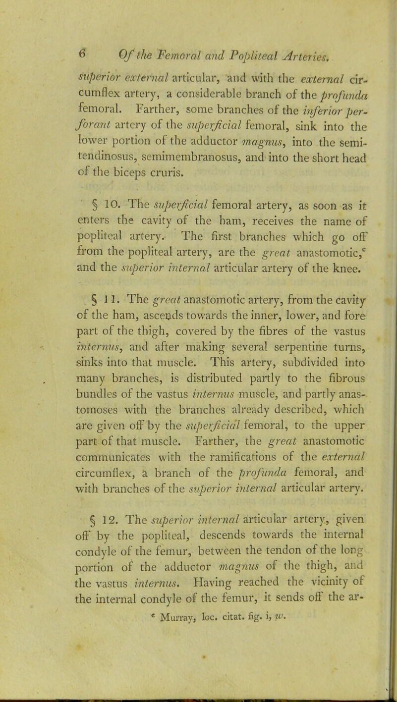 superior external articular, and with the external cir- cumflex artery, a considerable branch of the profunda femoral. Farther, some branches of the inferior per- forata artery of the superficial femoral, sink into the lower portion of the adductor magnus, into the semi- tendinosus, semimembranosus, and into the short head of the biceps cruris. § 10. The superficial femoral artery, as soon as it enters the cavity of the ham, receives the name of popliteal artery. The first branches which go off from the popliteal artery, are the great anastomotic,* and the superior internal articular artery of the knee. § 11. The great anastomotic artery, from the cavity of the ham, ascends towards the inner, lower, and fore part of the thigh, covered by the fibres of the vastus interims, and after making several serpentine turns, sinks into that muscle. This artery, subdivided into many branches, is distributed partly to the fibrous bundles of the vastus internus muscle, and partly anas- tomoses with the branches already described, which are given off by the superficial femoral, to the upper part of that muscle. Farther, the great anastomotic communicates with the ramifications of the external circumflex, a branch of the profunda femoral, and with branches of the superior internal articular artery. § 12. The superior internal articular artery, given oft' by the popliteal, descends towards the internal condyle of the femur, between the tendon of the long portion of the adductor magnus of the thigh, and the vastus internus. Having reached the vicinity of the internal condyle of the femur, it sends off the ar- * Murray, loc. citat. fig. i, ptf.