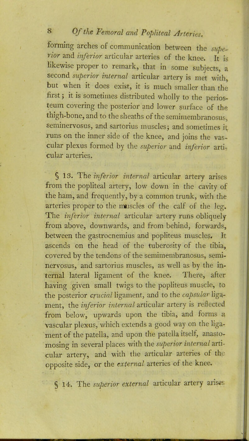 forming arches of communication between the supe- rior and inferior articular arteries of the knee. It is likewise proper to remark, that in some subjects, a second superior internal articular artery is met with, but when it does exist, it is much smaller than the first; it is sometimes distributed wholly to the perios- teum covering the posterior and lower surface of the thigh-bone, and to the sheaths of the semimembranosus, seminervosus, and sartorius muscles; and sometimes it runs on the inner side of the knee, and joins the vas- cular plexus formed by the superior and inferior arti- cular arteries. § 13. The inferior internal articular artery arises from the popliteal artery, low down in the cavity of the ham, and frequently, by a common trunk, with the arteries proper to the muscles of the calf of the leg. The inferior internal articular artery runs obliquely from above, downwards, and from behind, forwards, between the gastrocnemius and popliteus muscles. It ascends on the head of the tuberosity of the tibia, covered by the tendons of the semimembranosus, semi- nervosus, and sartorius muscles, as well as by the in- ternal lateral ligament of the knee. There, after having given small twigs to the popliteus muscle, to the posterior crucial ligament, and to the capsular liga- ment, the inferior internal articular artery is reflected from below, upwards upon the tibia, and forms a vascular plexus, which extends a good way on the liga- ment of the patella, and upon the patella itself, anasto- mosing in several places with the superior internal arti cular artery, and with the articular arteries of the opposite side, or the external arteries of the knee. §14. The superior external articular artery arises