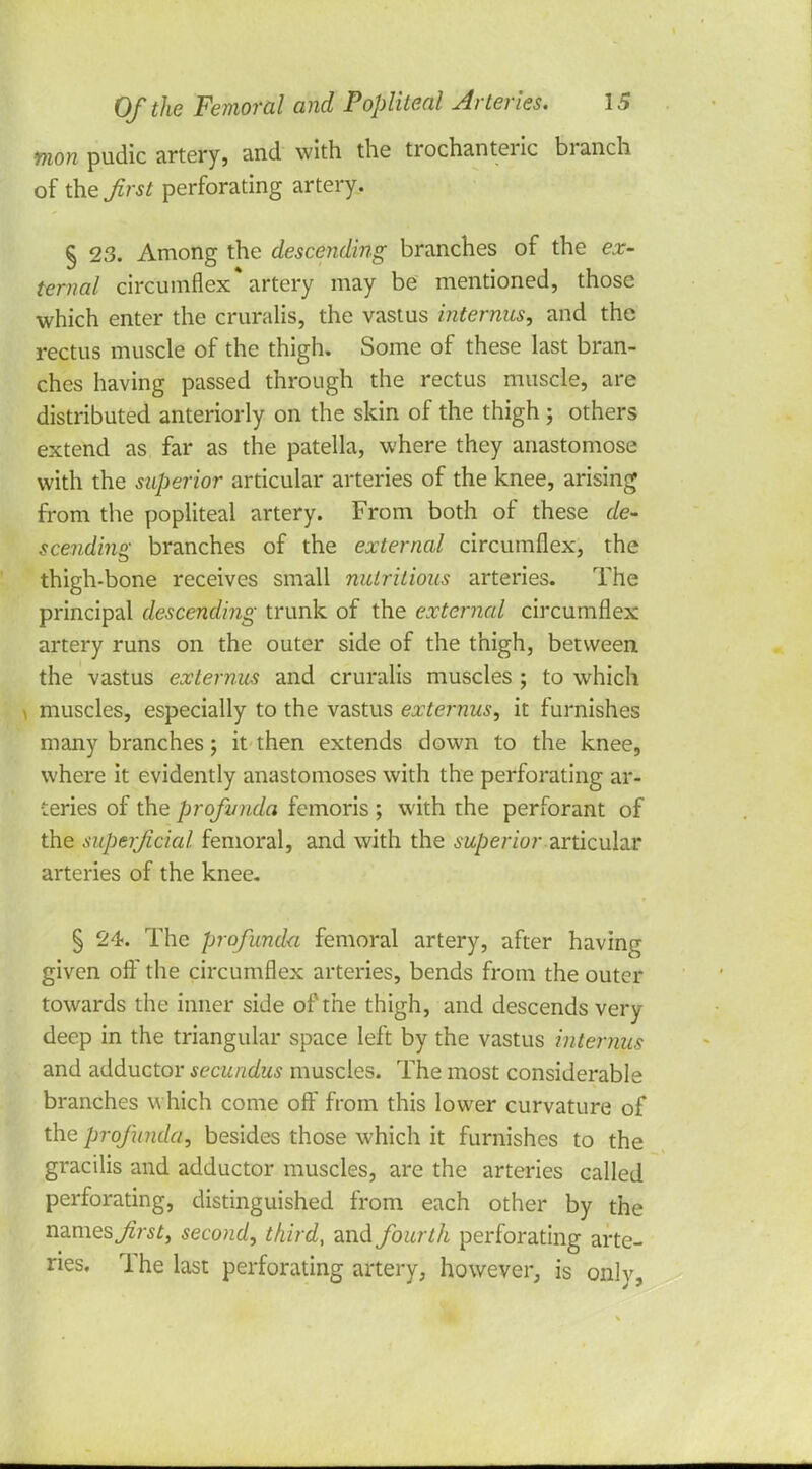 mon pudic artery, and with the trochanteric branch of the first perforating artery. § 23. Among the descending branches of the ex- ternal circumflex* artery may be mentioned, those which enter the cruralis, the vastus internus, and the rectus muscle of the thigh. Some of these last bran- ches having passed through the rectus muscle, are distributed anteriorly on the skin of the thigh ; others extend as far as the patella, where they anastomose with the superior articular arteries of the knee, arising from the popliteal artery. From both of these de- scending branches of the external circumflex, the thigh-bone receives small nutritious arteries. The principal descending trunk of the external circumflex artery runs on the outer side of the thigh, between the vastus externus and cruralis muscles ; to which muscles, especially to the vastus externus, it furnishes many branches; it then extends down to the knee, where it evidently anastomoses with the perforating ar- teries of the profunda femoris ; with the perforant of the superficial femoral, and with the superior articular arteries of the knee. § 24. The profunda femoral artery, after having given off the circumflex arteries, bends from the outer towards the inner side of the thigh, and descends very deep in the triangular space left by the vastus internus and adductor secundus muscles. The most considerable branches which come off from this lower curvature of the profunda, besides those which it furnishes to the gracilis and adductor muscles, are the arteries called perforating, distinguished from each other by the names first, second, third, and fourth perforating arte- ries. The last perforating artery, however, is onlv,