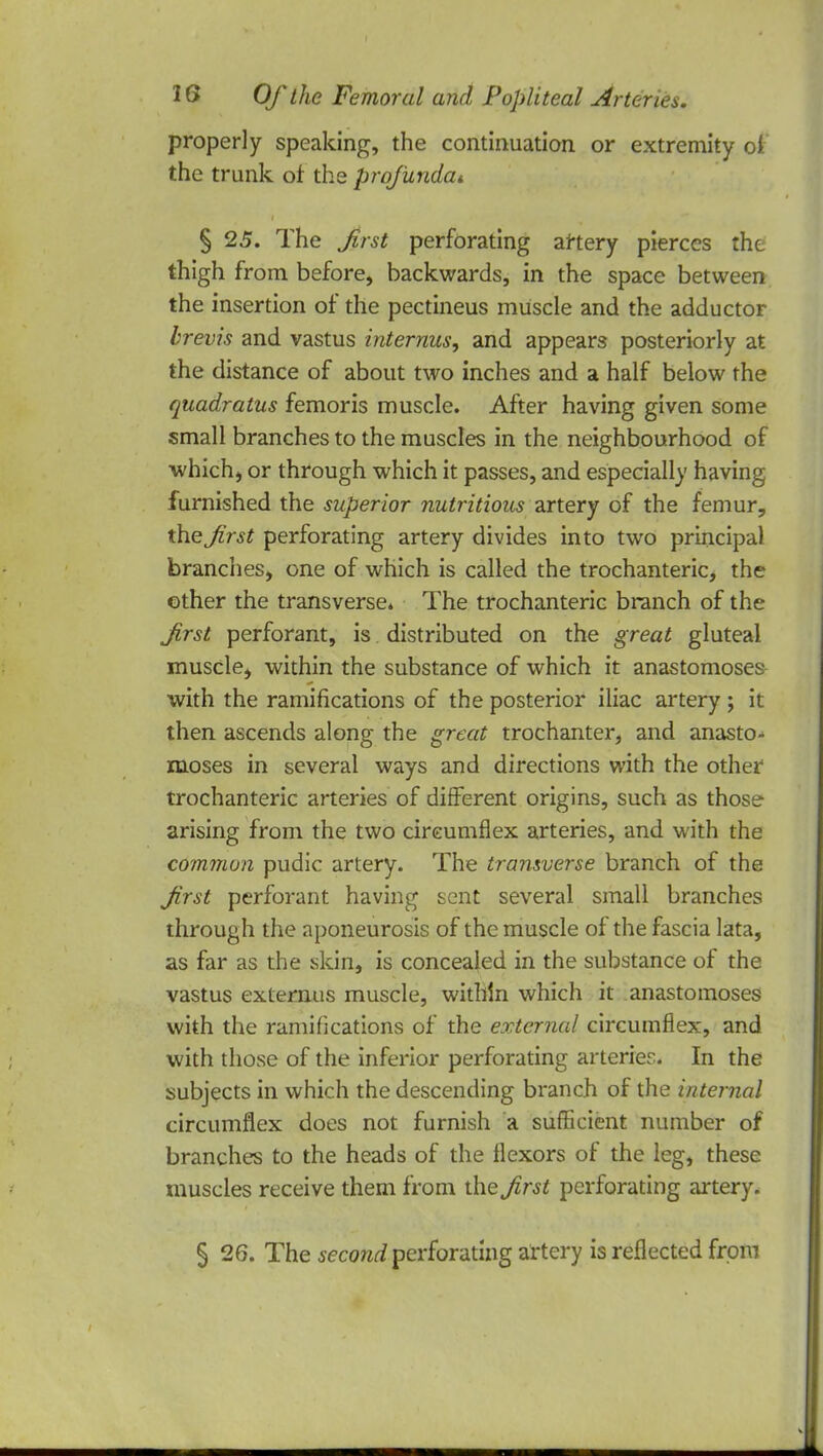 properly speaking, the continuation or extremity of the trunk of the profunda* § 25. The first perforating artery pierces the thigh from before, backwards, in the space between the insertion of the pectineus muscle and the adductor brevis and vastus interims, and appears posteriorly at the distance of about two inches and a half below the quadratics femoris muscle. After having given some small branches to the muscles in the neighbourhood of which, or through which it passes, and especially having furnished the superior nutritious artery of the femur, the first perforating artery divides into two principal branches, one of which is called the trochanteric, the other the transverse. The trochanteric branch of the first perforant, is distributed on the great gluteal muscle, within the substance of which it anastomoses with the ramifications of the posterior iliac artery ; it then ascends along the great trochanter, and anasto- moses in several ways and directions with the other trochanteric arteries of different origins, such as those arising from the two circumflex arteries, and with the common pudic artery. The transverse branch of the first perforant having sent several small branches through the aponeurosis of the muscle of the fascia lata, as far as the skin, is concealed in the substance of the vastus externus muscle, within which it anastomoses! with the ramifications of the external circumflex, and with those of the inferior perforating arteries. In the subjects in which the descending branch of the internal circumflex does not furnish a sufficient number of branches to the heads of the flexors of the leg, these muscles receive them from the first perforating artery. § 26. The second perforating artery is reflected from