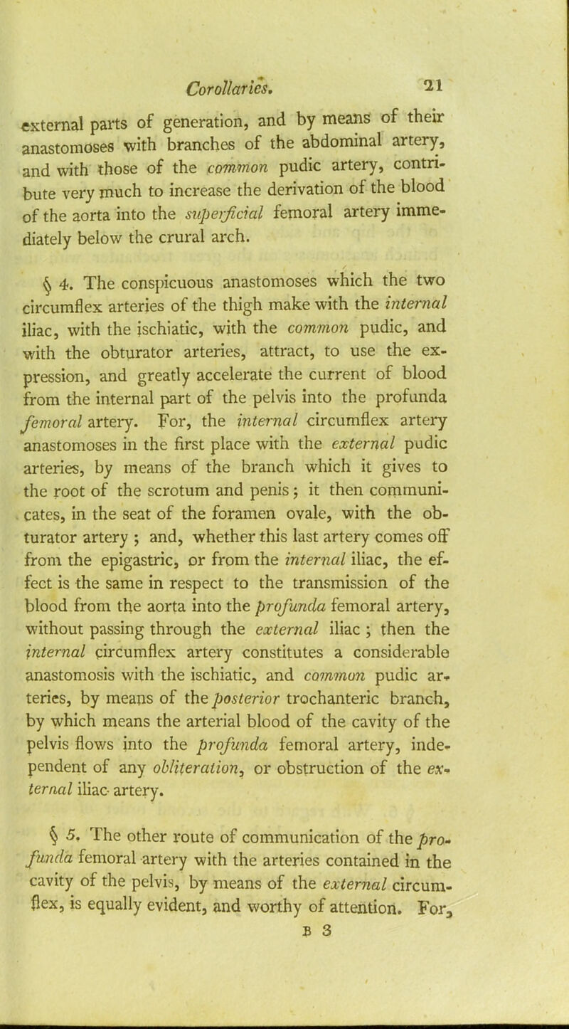 external parts of generation, and by means of their anastomoses with branches of the abdominal artery, and with those of the common pudic artery, contri- bute very much to increase the derivation of the blood of the aorta into the superficial femoral artery imme- diately below the crural arch. § 4. The conspicuous anastomoses which the two circumflex arteries of the thigh make with the internal iliac, with the ischiatic, with the common pudic, and with the obturator arteries, attract, to use the ex- pression, and greatly accelerate the current of blood from the internal part of the pelvis into the profunda femoral artery. For, the internal circumflex artery anastomoses in the first place with the external pudic arteries, by means of the branch which it gives to the root of the scrotum and penis; it then communi- cates, in the seat of the foramen ovale, with the ob- turator artery ; and, whether this last artery comes off from the epigastric, or from the internal iliac, the ef- fect is the same in respect to the transmission of the blood from the aorta into the profunda femoral artery, without passing through the external iliac ; then the internal circumflex artery constitutes a considerable anastomosis with the ischiatic, and common pudic ar» teries, by means of the posterior trochanteric branch, by which means the arterial blood of the cavity of the pelvis flows into the profunda femoral artery, inde- pendent of any obliteration, or obstruction of the ex- ternal iliac artery. § 5. The other route of communication of the pro- funda femoral artery with the arteries contained in the cavity of the pelvis, by means of the external circum- flex, is equally evident, and worthy of attention. For3 B 3