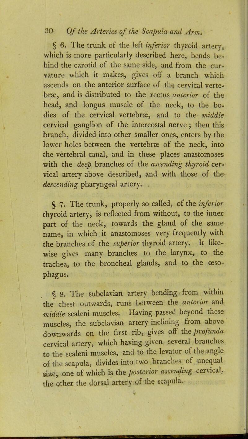 § 6. The trunk of the left inferior thyroid artery, which is more particularly described here, bends be- hind the carotid of the same side, and from the cur- vature which it makes, gives off a branch which ascends on the anterior surface of the cervical verte- bras, and is distributed to the rectus anterior of the head, and longus muscle of the neck, to the bo- dies of the cervical vertebras, and to the middle cervical ganglion of the intercostal nerve; then this branch, divided into other smaller ones, enters by the lower holes between the vertebrae of the neck, into the vertebral canal, and in these places anastomoses with the deep branches of the ascending thyroid cer- vical artery above described, and with those of the descending pharyngeal artery. . $ 7. The trunk, properly so called, of the inferior thyroid artery, is reflected from without, to the inner part of the neck, towards the gland of the same name, in which it anastomoses very frequently with the branches of the superior thyroid artery. It like- wise gives many branches to the larynx, to the trachea, to the broncheal glands, and to the oeso- phagus. § 8. The subclavian artery bending from within the chest outwards, runs between the anterior and middle scaleni muscles. Having passed beyond these muscles, the subclavian artery inclining from above downwards on the first rib, gives off the profunda cervical artery, which having given several branches to the scaleni muscles, and to the levator of the angle of the scapula, divides into two branches of unequal size, one of which is the posterior ascending cervical, the other the dorsal artery of the scapula.