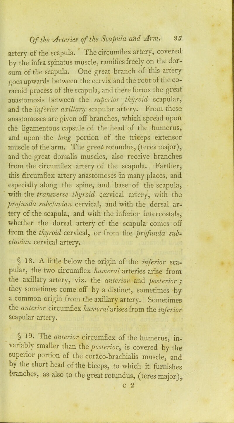 artery of the scapula. The circumflex artery, covered by the infra spinatus muscle, ramifies freely on the dor- sum of the scapula. One great branch of this artery goes upwards between the cervix and the root of the co- racoid process of the scapula, and there forms the great anastomosis between the superior thyroid scapular, and the inferior axillary scapular artery. From these anastomoses are given off branches, which spread upon the ligamentous capsule of the head of the humerus, and upon the long portion of the triceps extensor muscle of the arm. The great rotundus, (teres major), and the great dorsalis muscles, also receive branches from the circumflex artery of the scapula. Farther, this circumflex artery anastomoses in many places, and especially along the spine, and base of the scapula, with the transverse thyroid cervical artery, with the profunda subclavian cervical, and with the dorsal ar- tery of the scapula, and with the inferior intercostals, whether the dorsal artery of the scapula comes off from the thyroid cervical, or from the profunda sub- clavian cervical artery. § 18. A little below the origin of the inferior sca- pular, the two circumflex humeral arteries arise from the axillary artery, viz. the anterior and posterior ; they sometimes come off by a distinct, sometimes by a common origin from the axillary artery. Sometimes the anterior circumflex humeral arises from the inferior- scapular artery. § 19. The anterior circumflex of the humerus, in- variably smaller than the posterior, is covered by the superior portion of the coraco-brachialis muscle, and by the short head of the biceps, to which it furnishes branches, as also to the great rotundus, (teres major), c 2