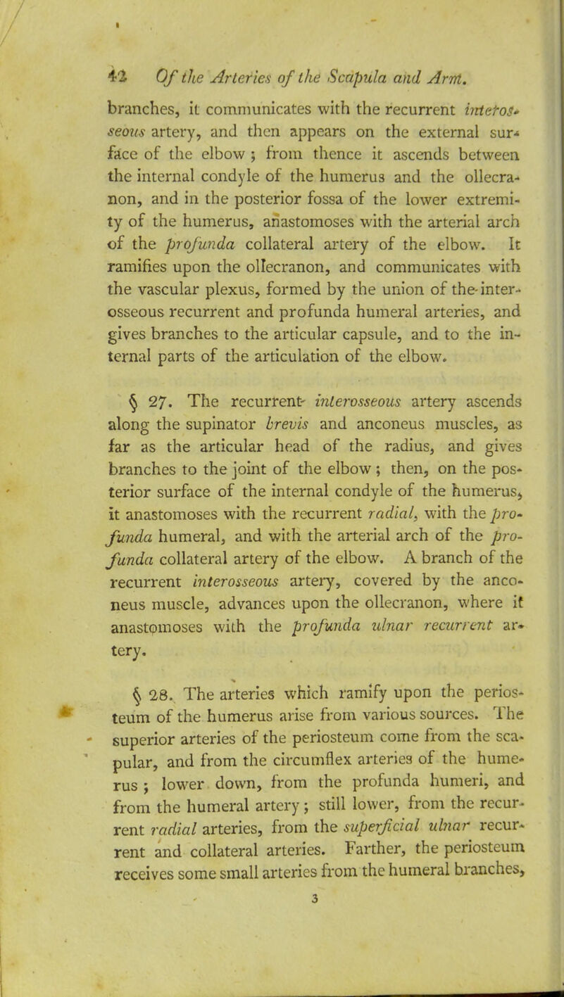 branches, it communicates with the recurrent irdetos- seous artery, and then appears on the external sur* face of the elbow ; from thence it ascends between the internal condyle of the humerus and the olecra- non, and in the posterior fossa of the lower extremi- ty of the humerus, anastomoses with the arterial arch of the profunda collateral artery of the elbow. It ramifies upon the ollecranon, and communicates with the vascular plexus, formed by the union of the-inter- osseous recurrent and profunda humeral arteries, and gives branches to the articular capsule, and to the in- ternal parts of the articulation of the elbow. § 27. The recurrent- interosseous artery ascends along the supinator brevis and anconeus muscles, as far as the articular head of the radius, and gives branches to the joint of the elbow ; then, on the pos- terior surface of the internal condyle of the humerus^ it anastomoses with the recurrent radial, with the pro- funda humeral, and with the arterial arch of the pro- funda collateral artery of the elbow. A branch of the recurrent interosseous artery, covered by the anco- neus muscle, advances upon the ollecranon, where it anastomoses with the profunda ulnar recurrent ar. tery. § 28. The arteries which ramify upon the perios- teum of the humerus arise from various sources. The superior arteries of the periosteum come from the sca- pular, and from the circumflex arteries of the hume- rus ; lower down, from the profunda humeri, and from the humeral artery ; still lower, from the recur- rent radial arteries, from the superficial ulnar recur- rent and collateral arteries. Farther, the periosteum receives some small arteries from the humeral branches,