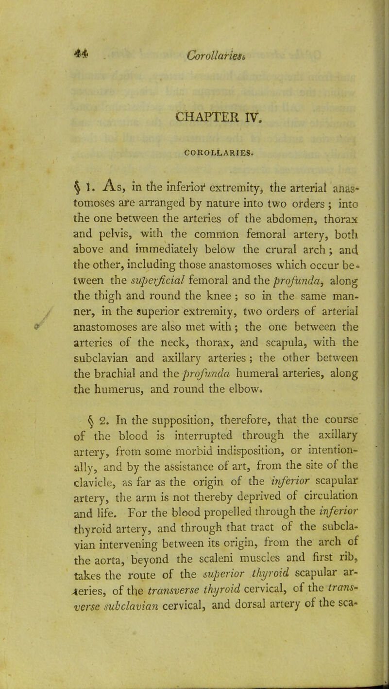 CHAPTER IV. COROLLARIES. § t. As, in the inferior4 extremity, the arterial anas- tomoses are arranged by nature into two orders ; into the one between the arteries of the abdomen, thorax and pelvis, with the common femoral artery, both above and immediately below the crural arch; and the other, including those anastomoses which occur be- tween the superficial femoral and the profunda, along the thigh and round the knee ; so in the same man- ner, in the superior extremity, two orders of arterial anastomoses are also met with ; the one between the arteries of the neck, thorax, and scapula, with the subclavian and axillary arteries; the other between the brachial and the profunda humeral arteries, along the humerus, and round the elbow* § 2. In the supposition, therefore, that the course of the blood is interrupted through the axillary artery, from some morbid indisposition, or intention- ally, and by the assistance of art, from the site of the clavicle, as far as the origin of the inferior scapular artery, the arm is not thereby deprived of circulation and life. For the blood propelled through the inferior thyroid artery, and through that tract of the subcla- vian intervening between its origin, from the arch of the aorta, beyond the scaleni muscles and first rib, takes the route of the superior thyroid scapular ar- teries, of the transverse thyroid cervical, of the trans- verse subclavian cervical, and dorsal artery of the sea-