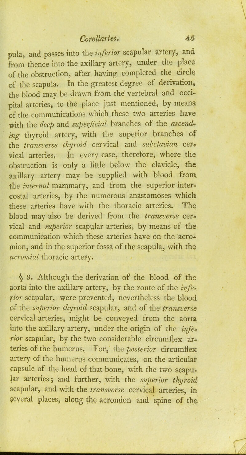 pula, and passes into the inferior scapular artery, and from thence into the axillary artery, under the place of the obstruction, after having completed the circle of the scapula. In the greatest degree of derivation, the blood may be drawn from the vertebral and occi- pital arteries, to the place just mentioned, by means of the communications which these two arteries have with the deep and superficial branches of the ascend- ing thyroid artery, with the superior branches of the transverse thyroid cervical and subclavian cer- vical arteries. In every case, therefore, where the obstruction is only a little below the clavicle, the axillary artery may be supplied with blood from the internal mammary, and from the superior inter- costal arteries, by the numerous anastomoses which these arteries have with the thoracic arteries. The blood may also be derived from the transverse cer- vical and superior scapular arteries, by means of the communication which these arteries have on the acro- mion, and in the superior fossa of the scapula, with the acromial thoracic artery. \ 3. Although the derivation of the blood of the aorta into the axillary artery, by the route of the infe- rior scapular, were prevented, nevertheless the blood of the superior thyroid scapular, and of the transverse cervical arteries, might be conveyed from the aorta into the axillary artery, under the origin of the infe- rior scapular, by the two considerable circumflex ar- teries of the humerus. For, the posterior circumflex artery of the humerus communicates, on the articular capsule of the head of that bone, with the two scapu- lar arteries; and further, with the superior thyroid scapular, and with the transverse cervical arteries, in several places, along the acromion and spine of the