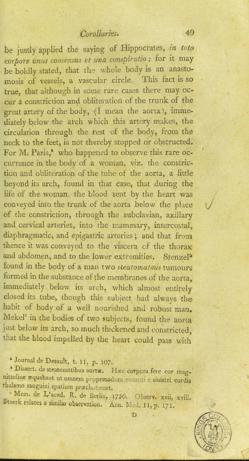 ■ • Corollaries, 49 be justly applied the saying of Hippocrates, in toto corpore unus consensus et una conspiratio ; for it may be boldly stated, that the whole body is an anasto- mosis of vessels, a vascular circle. This fact is so true, that although in some rare cases there may oc- cur a constriction and obliteration of the trunk of the great artery of the body, (I mean the aorta), imme- diately below the arch which this artery makes, the circulation through the rest of the body* from the neck to the feet, is not thereby stopped or obstructed. For Mi Paris,* who happened to observe this rare oc- currence in the body of a woman, viz. the constric- tion and obliteration of the tube of the aorta, a little beyond its arch> found in that case, that during the life of the woman, the blood sent by the heart was conveyed into the trunk of the aorta below the place of the constriction;, through the subclavian, axillary and cervical arteries, into the mammary, intercostal, diaphragmatic,, and epigastric arteries ; and that from thence it was conveyed to the viscera of the thorax and abdomen, and to the lower extremities. Stenzel found in the body of a man two steatomatous tumours formed in the substance of the membranes of the aorta, immediately below its arch, which almost entirely closed its tube, though this subject had always the- habit of body of a well nourished and robust man. Mekelc in the bodies of two subjects, found the aorta just below its arch, so much thickened and constricted, that the blood impelled by the heart could pass with k Journal de Desault, t. 11, p. 107. ^ k Dissert, de steatomatibus aorta. Hsec corpora fere cor mag- nitudine zquabant ut omnem propemodum exeur.ti e sinistri cordis thalamo sanguini spatium praeclud-rcut. ' Mem. de L'acad. R. de Berlin, .1756. Observ. xvii, xviii. Stoerk relates a similar observation. Ann. Med. 11, p. 171.