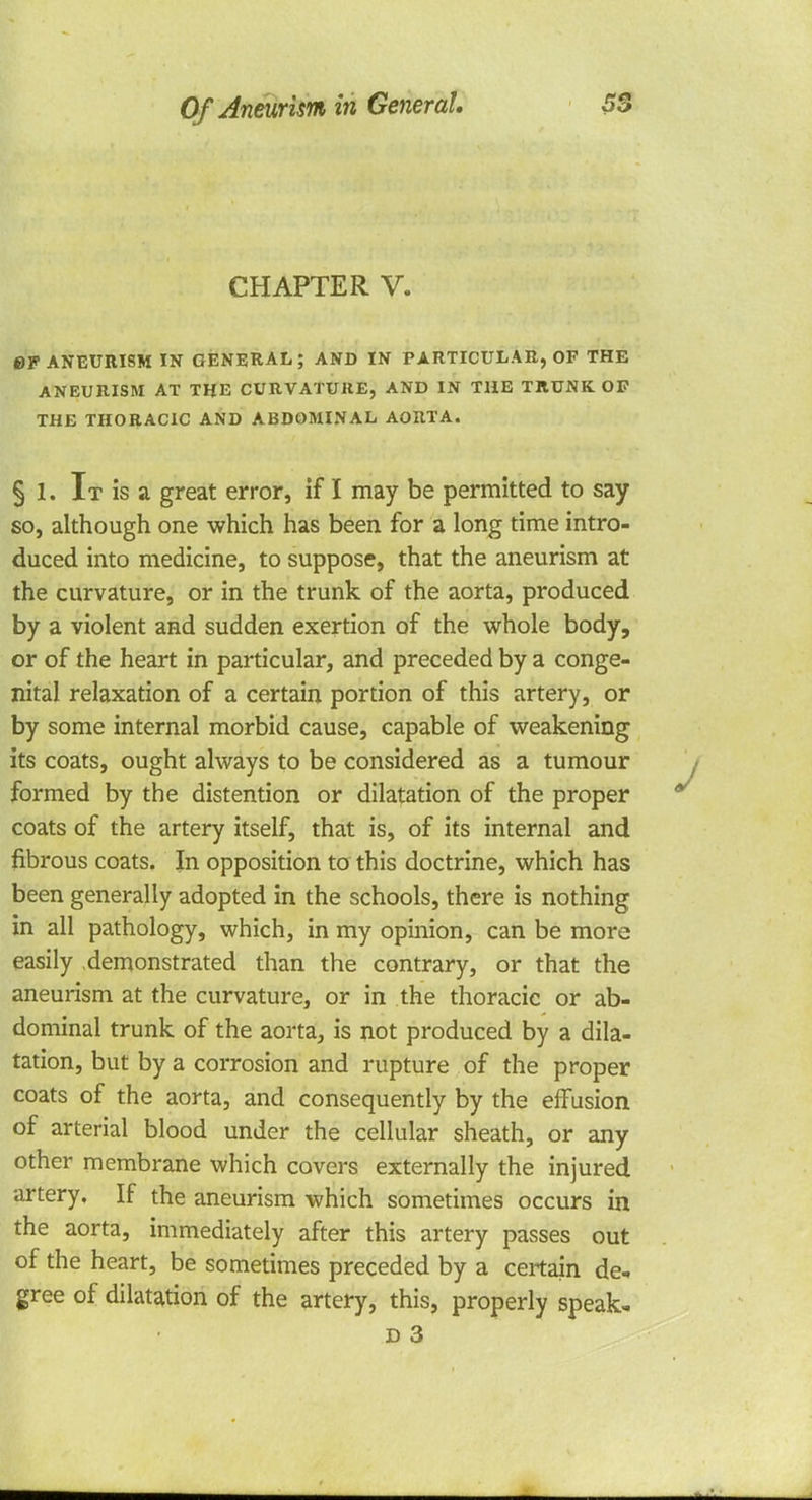 CHAPTER V. 0V ANEURISM IN GENERAL; AND IN PARTICULAR, OF THE ANEURISM AT THE CURVATURE, AND IN THE TRUNK OF THE THORACIC AND ABDOMINAL AORTA. § 1. It is a great error, if I may be permitted to say so, although one which has been for a long time intro- duced into medicine, to suppose, that the aneurism at the curvature, or in the trunk of the aorta, produced by a violent and sudden exertion of the whole body, or of the heart in particular, and preceded by a conge- nital relaxation of a certain portion of this artery, or by some internal morbid cause, capable of weakening its coats, ought always to be considered as a tumour formed by the distention or dilatation of the proper coats of the artery itself, that is, of its internal and fibrous coats. In opposition to this doctrine, which has been generally adopted in the schools, there is nothing in all pathology, which, in my opinion, can be more easily demonstrated than the contrary, or that the aneurism at the curvature, or in the thoracic or ab- dominal trunk of the aorta, is not produced by a dila- tation, but by a corrosion and rupture of the proper coats of the aorta, and consequently by the effusion of arterial blood under the cellular sheath, or any other membrane which covers externally the injured artery. If the aneurism which sometimes occurs in the aorta, immediately after this artery passes out of the heart, be sometimes preceded by a certain de* gree of dilatation of the artery, this, properly speak-