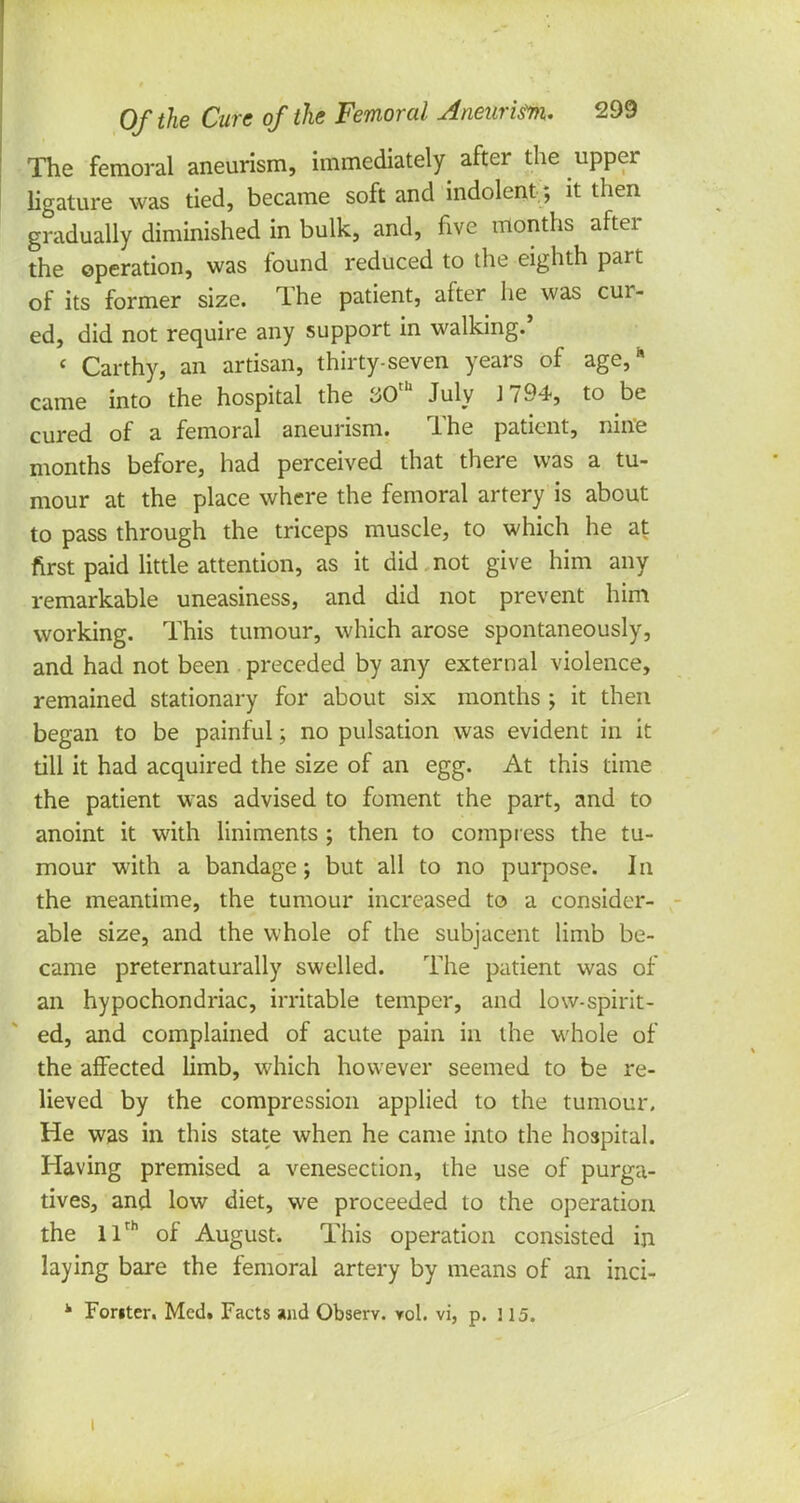 The femoral aneurism, immediately after the upper ligature was tied, became soft and indolent; it then gradually diminished in bulk, and, five months after the operation, was found reduced to the eighth part of its former size. The patient, after he was cur- ed, did not require any support in walking.' « Carthy, an artisan, thirty-seven years of age, came into the hospital the 30th July J 794, to be cured of a femoral aneurism. The patient, nine months before, had perceived that there was a tu- mour at the place where the femoral artery is about to pass through the triceps muscle, to which he at first paid little attention, as it did not give him any remarkable uneasiness, and did not prevent him working. This tumour, which arose spontaneously, and had not been preceded by any external violence, remained stationary for about six months ; it then began to be painful; no pulsation was evident in it till it had acquired the size of an egg. At this time the patient was advised to foment the part, and to anoint it with liniments ; then to compress the tu- mour with a bandage; but all to no purpose. In the meantime, the tumour increased to a consider- able size, and the whole of the subjacent limb be- came preternaturally swelled. The patient was of an hypochondriac, irritable temper, and low-spirit- ed, and complained of acute pain in the whole of the affected limb, which however seemed to be re- lieved by the compression applied to the tumour. He was in this state when he came into the hospital. Having premised a venesection, the use of purga- tives, and low diet, we proceeded to the operation the 11th of August. This operation consisted in laying bare the femoral artery by means of an inci- k Fonter. Med. Facts and Observ. yoI. vi, p. 3 15. I