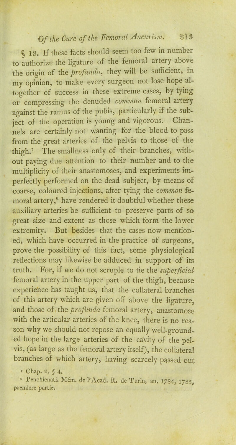 § 13. If these facts should seem too few in number to authorize the ligature of the femoral artery above the origin of the profunda, they will be sufficient, in my opinion, to make every surgeon not lose hope al- together of success in these extreme cases, by tying or compressing the denuded common femoral artery against the ramus of the pubis, particularly if the sub- ject of the operation is young and vigorous. Chan- nels are certainly not wanting for the blood to pass from the great arteries of the pelvis to those of the thigh.1 The smallness only of their branches, with- out paying due attention to their number and to the multiplicity of their anastomoses, and experiments im- perfectly performed on the dead subject, by means of coarse, coloured injections, after tying the common fe- moral artery, have rendered it doubtful whether these auxiliary arteries be sufficient to preserve parts of so great size and extent as those which form the lower extremity. But besides that the cases now mention- ed, which have occurred in the practice of surgeons, prove the possibility of this fact, some physiological reflections may likewise be adduced in support of its truth. For, if we do not scruple to tie the superficial femoral artery in the upper part of the thigh, because experience has taught us, that the collateral branches of this artery which are given off above the ligature, and those of the profunda femoral artery, anastomose with the articular arteries of the knee, there is no rea- son why we should not repose an equally well-ground- ed hope in the large arteries of the cavity of the pel- vis, (as large as the femoral artery itself), the collateral branches of which artery, having scarcely passed out £ Chap, ii, § 4. « Penchicnati. Mem. dc l'Acad. R, de Turin, an. 1784, premiere partie.