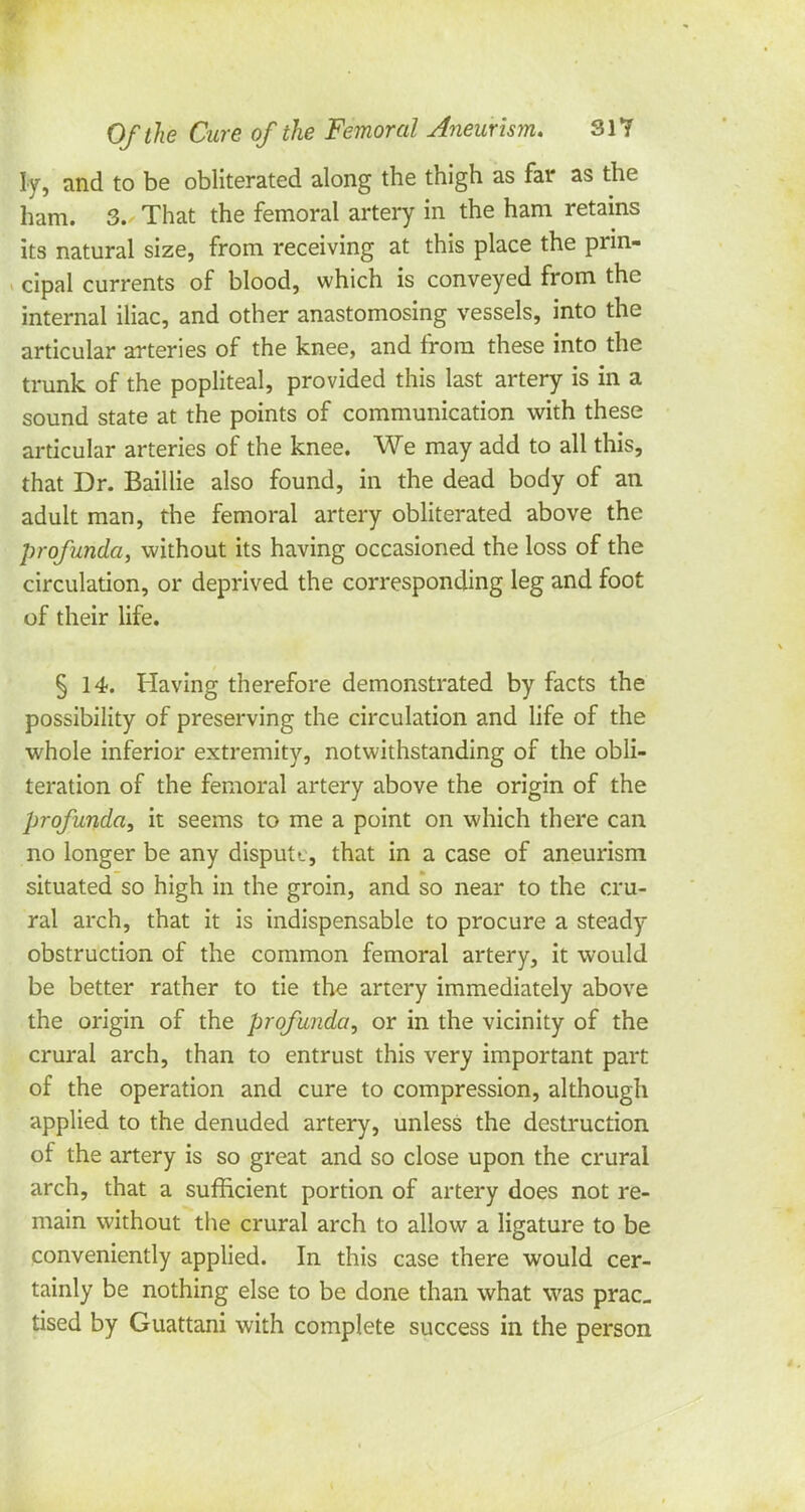 Iy, and to be obliterated along the thigh as far as the ham. 3. That the femoral artery in the ham retains its natural size, from receiving at this place the prin- cipal currents of blood, which is conveyed from the internal iliac, and other anastomosing vessels, into the articular arteries of the knee, and from these into the trunk of the popliteal, provided this last artery is in a sound state at the points of communication with these articular arteries of the knee. We may add to all this, that Dr. Baillie also found, in the dead body of an adult man, the femoral artery obliterated above the profunda, without its having occasioned the loss of the circulation, or deprived the corresponding leg and foot of their life. § 14. Having therefore demonstrated by facts the possibility of preserving the circulation and life of the whole inferior extremity, notwithstanding of the obli- teration of the femoral artery above the origin of the profunda, it seems to me a point on which there can no longer be any dispute, that in a case of aneurism situated so high in the groin, and so near to the cru- ral arch, that it is indispensable to procure a steady obstruction of the common femoral artery, it would be better rather to tie the artery immediately above the origin of the profunda, or in the vicinity of the crural arch, than to entrust this very important part of the operation and cure to compression, although applied to the denuded artery, unless the destruction of the artery is so great and so close upon the crural arch, that a sufficient portion of artery does not re- main without the crural arch to allow a ligature to be conveniently applied. In this case there would cer- tainly be nothing else to be done than what was prac- tised by Guattani with complete success in the person