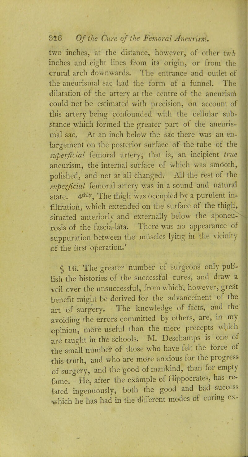 two inches, at the distance, however, of other tsnb inches and eight lines from its origin, or from the crural arch downwards. The entrance and outlet of the ancurismal sac had the form of a funnel. The dilatation of the artery at the centre of the aneurism could not be estimated with precision, on account of this artery being confounded with the cellular sub- stance which formed the greater part of the aneuris- mal sac. At an inch below the sac there was an en- largement on the posterior surface of the tube of the superficial femoral artery, that is, an incipient true aneurism, the internal surface of which was smooth, polished, and not at all changed. All the rest of the superficial femoral artery was in a sound and natural state. 4thly, The thigh was occupied by a purulent in- filtration, which extended on the surface of the thigh, situated anteriorly and externally below the aponeu- rosis of the fascia-lata. There was no appearance or suppuration between the muscles lying in the vicinity of the first operation.' § 16. The greater number of surgeons only pub- lish the histories of the successful cures, and draw a veil over the unsuccessful, from which, however, great benefit might be derived for the advancement of the art of surgery. The knowledge of facts, and the' avoiding the errors committed by others, are, in my opinion, more useful than the mere precepts which are taught in the schools. M. Deschamps is one of the small number of those who have felt the force of this truth, and who are more anxious for the progress of surgery, and the good of mankind, than for empty fame. & He, after the example of Hippocrates, has re- lated ingenuously, both the good and bad success which he has had in the different modes of curing ex-