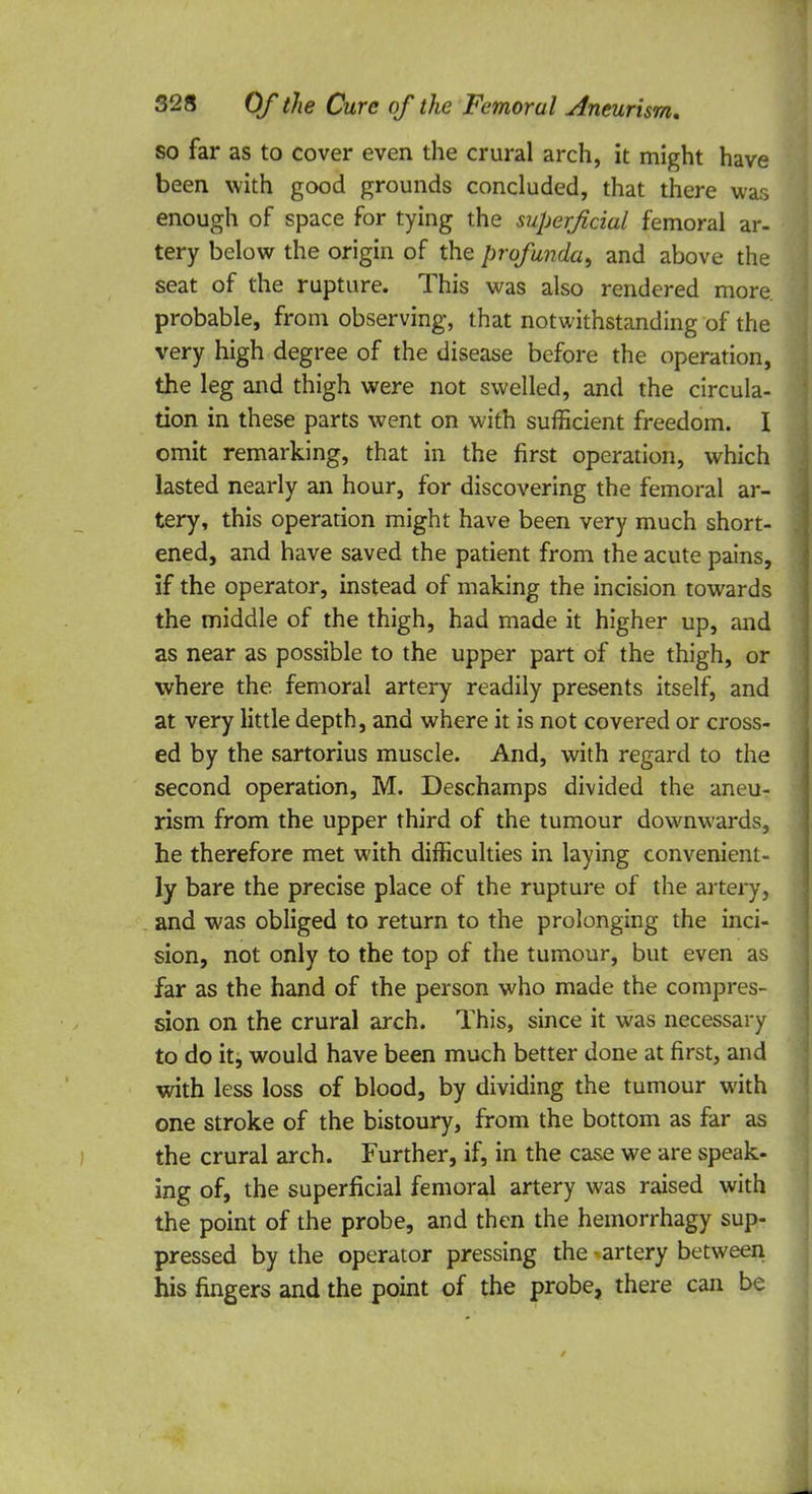 so far as to cover even the crural arch, it might have been with good grounds concluded, that there was enough of space for tying the superficial femoral ar- tery below the origin of the profunda, and above the seat of the rupture. This was also rendered more, probable, from observing, that notwithstanding of the very high degree of the disease before the operation, the leg and thigh were not swelled, and the circula- tion in these parts went on with sufficient freedom. I omit remarking, that in the first operation, which lasted nearly an hour, for discovering the femoral ar- tery, this operation might have been very much short- ened, and have saved the patient from the acute pains, if the operator, instead of making the incision towards the middle of the thigh, had made it higher up, and as near as possible to the upper part of the thigh, or where the femoral artery readily presents itself, and at very little depth, and where it is not covered or cross- ed by the sartorius muscle. And, with regard to the second operation, M. Deschamps divided the aneu- rism from the upper third of the tumour downwards, he therefore met with difficulties in laying convenient- ly bare the precise place of the rupture of the artery, and was obliged to return to the prolonging the inci- sion, not only to the top of the tumour, but even as far as the hand of the person who made the compres- sion on the crural arch. This, since it was necessary to do it, would have been much better done at first, and with less loss of blood, by dividing the tumour with one stroke of the bistoury, from the bottom as far as the crural arch. Further, if, in the case we are speak- ing of, the superficial femoral artery was raised with the point of the probe, and then the hemorrhagy sup- pressed by the operator pressing the-artery between his fingers and the point of the probe, there can be