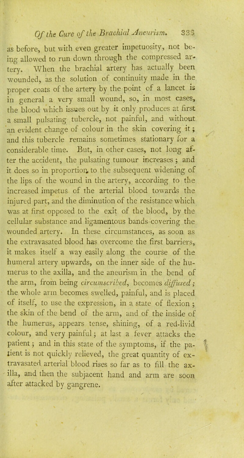 as before, but with even greater impetuosity, not be- ing allowed to run down through the compressed ar- tery. When the brachial artery has actually been wounded, as the solution of continuity made in the proper coats of the artery by the point of a lancet is in general a very small wound, so, in most cases, the blood which issues out by it only produces at first a small pulsating tubercle, not painful, and without an evident change of colour in the skin covering it; and this tubercle remains sometimes stationary for a considerable time. But, in other cases, not long af- ter the accident, the pulsating tumour increases ; and it does so in proportion, to the subsequent widening of the lips of the wound in the artery, according to the increased impetus of the arterial blood towards the injured part, and the diminution of the resistance which was at first opposed to the exit of the blood, by the cellular substance and ligamentous bands covering the wounded artery. In these circumstances, as soon as the extravasated blood has overcome the first barriers, it makes itself a way easily along the course of the humeral artery upwards, on the inner side of the hu- merus to the axilla, and the aneurism in the bend of the arm, from being circumscribed, becomes diffused; the whole arm becomes swelled, painful, and is placed of itself, to use the expression, in a state of flexion ; the skin of the bend of the arm, and of the inside of the humerus, appears tense, shining, of a red-livid colour, and very painful; at last a fever attacks the patient; and in this state of the symptoms, if the pa- | tient is not quickly relieved, the great quantity of ex- travasated arterial blood rises so far as to fill the ax- illa, and then the subjacent hand and arm are soon after attacked by gangrene.