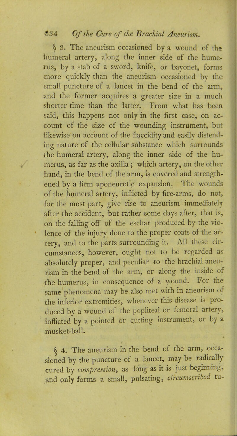 § 3. The aneurism occasioned by a wound of the humeral artery, along the inner side of the hume- rus, by a stab of a sword, knife, or bayonet, forms more quickly than the aneurism occasioned by the small puncture of a lancet in the bend of the arm, and the former acquires a greater size in a much shorter time than the latter. From what has been said, this happens not only in the first case, on ac- count of the size of the wounding instrument, but likewise on account of the flaccidity and easily distend- ing nature of the cellular substance which surrounds the humeral artery, along the inner side of the hu- merus, as far as the axilla ; which artery, on the other hand, in the bend of the arm, is covered and strength- ened by a firm aponeurotic expansion. The wounds of the humeral artery, inflicted by fire-arms, do not, for the most part, give rise to aneurism immediately after the accident, but rather some days after, that is, on the falling off of the eschar produced by the vio- lence of the injury done to the proper coats of the ar- tery, and to the parts surrounding it. All these cir- cumstances, however, ought not to be regarded as absolutely proper, and peculiar to the brachial aneu- rism in the bend of the arm, or along the inside of the humerus, in consequence of a wound. For the same phenomena may be also met with in aneurism of the inferior extremities, whenever this disease is pro- duced by a wound of the popliteal or femoral artery, inflicted by a pointed or cutting instrument, or by a musket-ball. $ 4. The aneurism in the bend of the arm, occa- sioned by the puncture of a lancet, may be radically cured by compression, as long as it is just beginning, and only forms a small, pulsating, circumscribed tu-