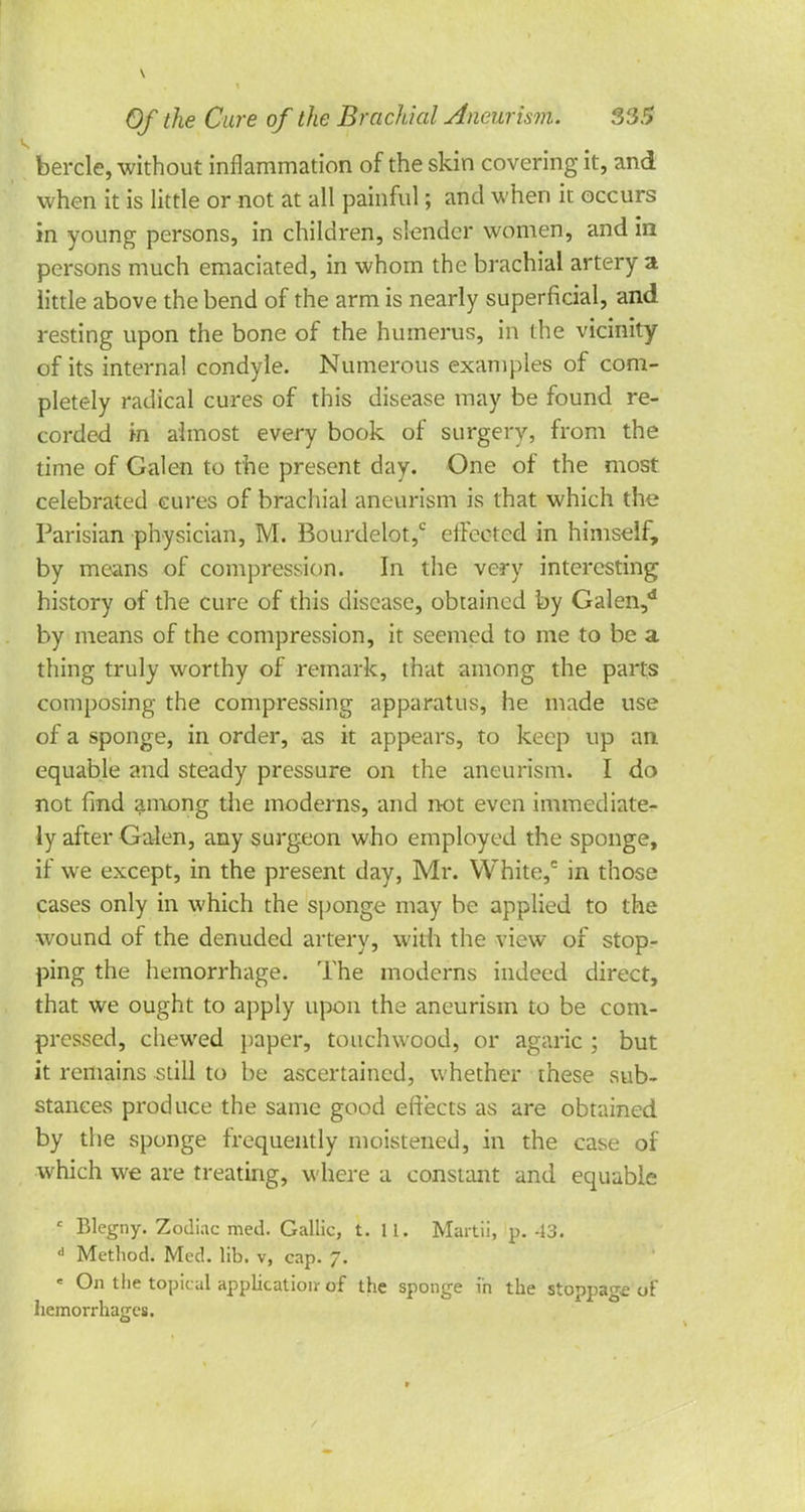 bercle, without inflammation of the skin covering it, and when it is little or not at all painful; and when it occurs in young persons, in children, slender women, and in persons much emaciated, in whom the brachial artery a little above the bend of the arm is nearly superficial, and resting upon the bone of the humerus, in the vicinity of its internal condyle. Numerous examples of com- pletely radical cures of this disease may be found re- corded in almost every book of surgery, from the time of Galen to the present day. One of the most celebrated cures of brachial aneurism is that which the Parisian physician, M. Bourdelot,c effected in himself, by means of compression. In the very interesting history of the cure of this disease, obtained by Galen,d by means of the compression, it seemed to me to be a thing truly worthy of remark, that among the parts composing the compressing apparatus, he made use of a sponge, in order, as it appears, to keep up an equable and steady pressure on the aneurism. I do not find among the moderns, and not even immediate- ly after Galen, any surgeon who employed the sponge, if we except, in the present day, Mr. White,c in those cases only in which the sponge may be applied to the wound of the denuded artery, with the view of stop- ping the hemorrhage. The moderns indeed direct, that we ought to apply upon the aneurism to be com- pressed, chewed paper, touchwood, or agaric ; but it remains still to be ascertained, whether these sub- stances produce the same good effects as are obtained by the sponge frequently moistened, in the case of which we are treating, where a constant and equable c Blegny. Zodiac med. Gallic, t. 11. Martii, p. 43. d Method. Med. lib. v, cap. 7. ' °n t!ie topical application- of the sponge in the stoppage of hemorrhages.