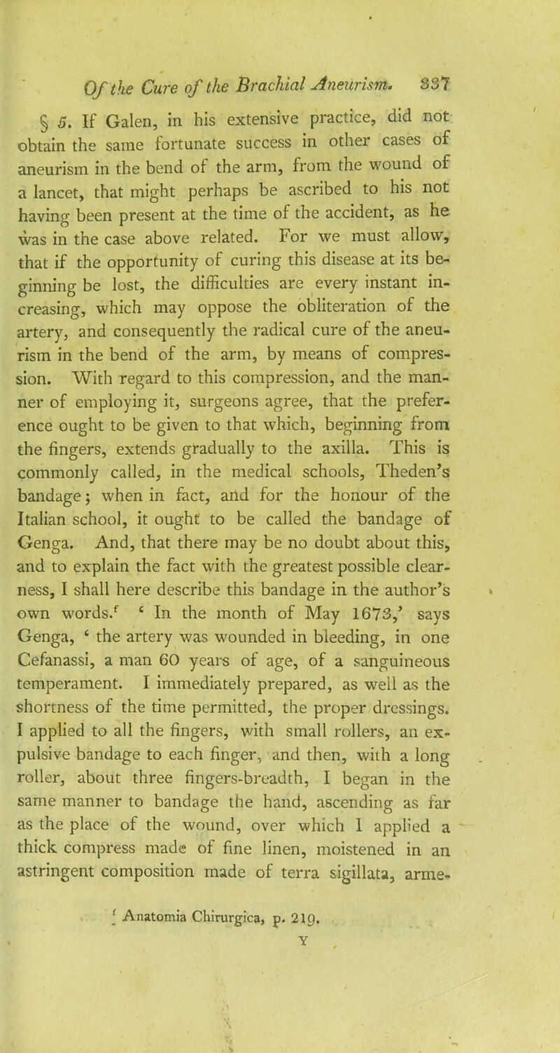 § 5. If Galen, in his extensive practice, did not obtain the same fortunate success in other cases of aneurism in the bend of the arm, from the wound of a lancet, that might perhaps be ascribed to his not having been present at the time of the accident, as he was in the case above related. For we must allow, that if the opportunity of curing this disease at its be- ginning be lost, the difficulties are every instant in- creasing, which may oppose the obliteration of the artery, and consequently the radical cure of the aneu- rism in the bend of the arm, by means of compres- sion. With regard to this compression, and the man- ner of employing it, surgeons agree, that the prefer- ence ought to be given to that which, beginning from the fingers, extends gradually to the axilla. This is commonly called, in the medical schools, Theden's bandage; when in fact, and for the honour of the Italian school, it ought to be called the bandage of Genga. And, that there may be no doubt about this, and to explain the fact with the greatest possible clear- ness, I shall here describe this bandage in the author's own words/ £ In the month of May 1673,' says Genga, ' the artery was wounded in bleeding, in one Cefanassi, a man 60 years of age, of a sanguineous temperament. I immediately prepared, as well as the shortness of the time permitted, the proper dressings. I applied to all the fingers, with small rollers, an ex- pulsive bandage to each finger, and then, with a long roller, about three fingers-breadth, I began in the same manner to bandage the hand, ascending as far as the place of the wound, over which 1 applied a thick compress made of fine linen, moistened in an astringent composition made of terra sigillata, arme- [ Anatomia Chirurgica, p. 21Q. Y