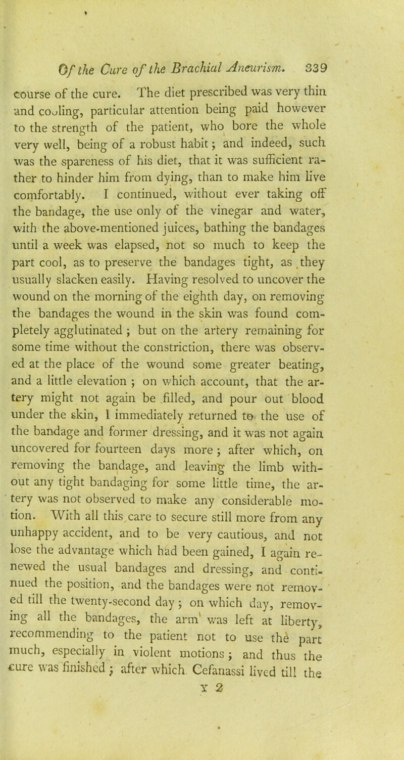 Of the Cure of the Brachial Aneurism. 339 course of the cure. The diet prescribed was very thin and coaling, particular attention being paid however to the strength of the patient, who bore the whole very well, being of a robust habit; and indeed, such was the spareness of his diet, that it was sufficient ra- ther to hinder him from dying, than to make him live comfortably. I continued, without ever taking off the bandage, the use only of the vinegar and water, with the above-mentioned juices, bathing the bandages until a week was elapsed, not so much to keep the part cool, as to preserve the bandages tight, as they usually slacken easily. Having resolved to uncover the wound on the morning of the eighth day, on removing the bandages the wound in the skin was found com- pletely agglutinated ; but on the artery remaining for some time without the constriction, there was observ- ed at the place of the wound some greater beating, and a little elevation ; on which account, that the ar- tery might not again be filled, and pour out blood under the skin, I immediately returned to- the use of the bandage and former dressing, and it was not again uncovered for fourteen days more j after which, on removing the bandage, and leaving the limb with- out any tight bandaging for some little time, the ar- tery was not observed to make any considerable mo- tion. With all this care to secure still more from any unhappy accident, and to be very cautious, and not lose the advantage which had been gained, I again re- newed the usual bandages and dressing, and conti- nued the position, and the bandages were not remov- ed till the twenty-second day; on which day, remov- ing all the bandages, the arm1 was left at liberty, recommending to the patient not to use the part much, especially in violent motions j and thus the cure was finished ; after which Cefanassi lived till the y 2