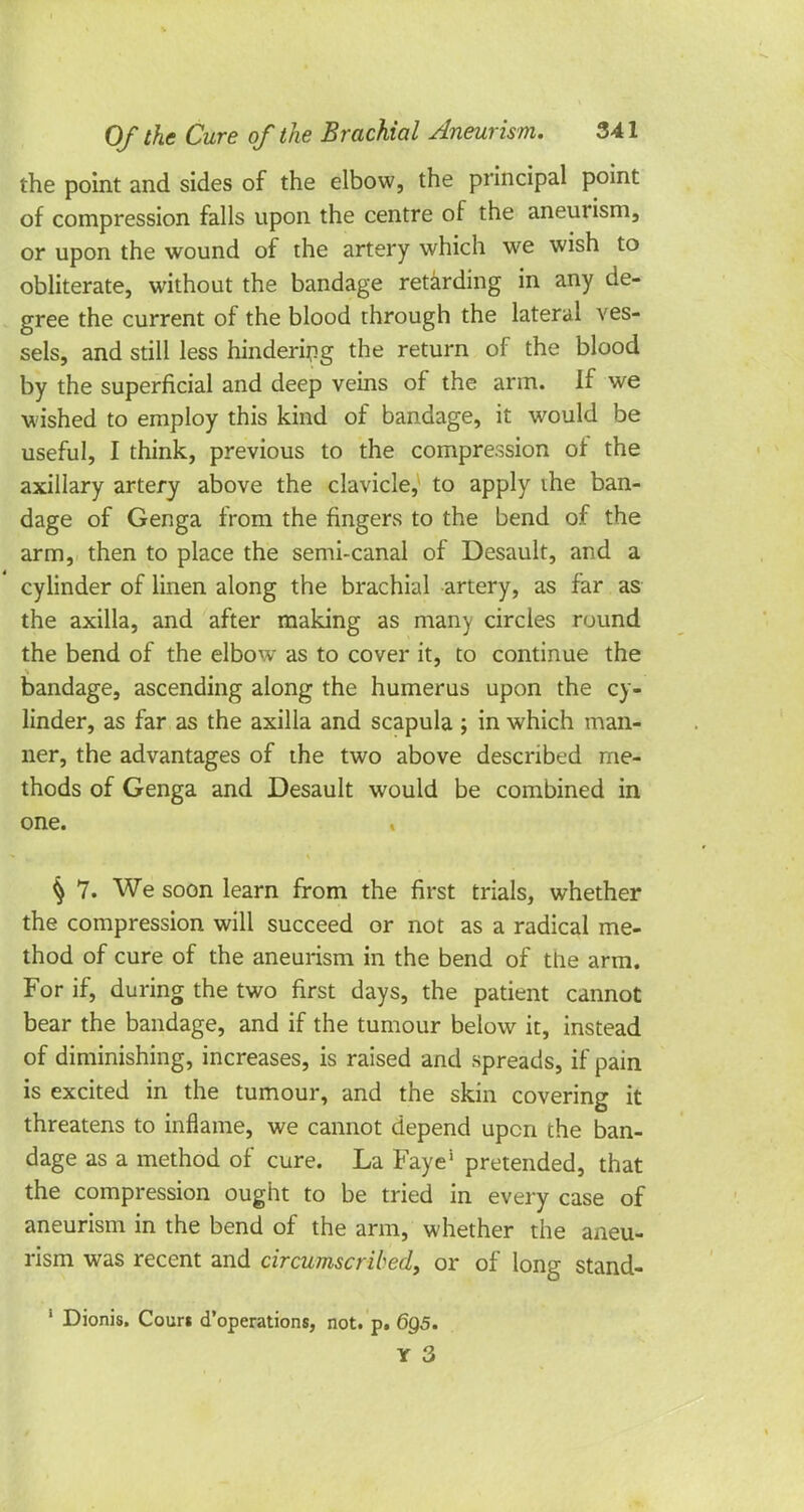 the point and sides of the elbow, the principal point of compression falls upon the centre of the aneurism, or upon the wound of the artery which we wish to obliterate, without the bandage retarding in any de- gree the current of the blood through the lateral ves- sels, and still less hindering the return of the blood by the superficial and deep veins of the arm. if we wished to employ this kind of bandage, it would be useful, I think, previous to the compression of the axillary artery above the clavicle, to apply the ban- dage of Genga from the fingers to the bend of the arm, then to place the semi-canal of Desault, and a cylinder of linen along the brachial artery, as far as the axilla, and after making as many circles round the bend of the elbow as to cover it, to continue the bandage, ascending along the humerus upon the cy- linder, as far as the axilla and scapula ; in which man- ner, the advantages of the two above described me- thods of Genga and Desault would be combined in one. $ 7. We soon learn from the first trials, whether the compression will succeed or not as a radical me- thod of cure of the aneurism in the bend of the arm. For if, during the two first days, the patient cannot bear the bandage, and if the tumour below it, instead of diminishing, increases, is raised and spreads, if pain is excited in the tumour, and the skin covering it threatens to inflame, we cannot depend upon the ban- dage as a method of cure. La Faye! pretended, that the compression ought to be tried in every case of aneurism in the bend of the arm, whether the aneu- rism was recent and circumscribed, or of long stand- 1 Dionis. Couri d'operations, not. p. 6g5. Y 3