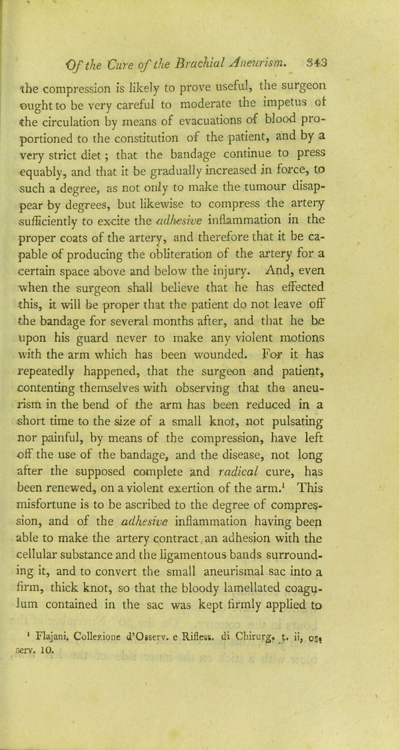 the compression is likely to prove useful, the surgeon ought to be very careful to moderate the impetus or. the circulation by means of evacuations of blood pro- portioned to the constitution of the patient, and by a very strict diet; that the bandage continue to press equably, and that it be gradually increased in force, to such a degree, as not only to make the tumour disap- pear by degrees, but likewise to compress the artery sufficiently to excite the adhesive inflammation in the proper coats of the artery, and therefore that it be ca- pable of producing the obliteration of the artery for a certain space above and below the injury. And, even when the surgeon shall believe that he has effected this, it will be proper that the patient do not leave off the bandage for several months after, and that he be upon his guard never to make any violent motions with the arm which has been wounded. For it has repeatedly happened, that the surgeon and patient, contenting themselves with observing thai the aneu- rism in the bend of the arm has been reduced in a short time to the size of a small knot, not pulsating nor painful, by means of the compression, have left off the use of the bandage, and the disease, not long after the supposed complete and radical cure, has been renewed, on a violent exertion of the arm.1 This misfortune is to be ascribed to the degree of compres- sion, and of the adhesive inflammation having been able to make the artery contract, an adhesion with the cellular substance and the ligamentous bands surround- ing it, and to convert the small aneurismal sac into a firm, thick knot, so that the bloody lamellated coagu- lum contained in the sac was kept firmly applied tp 1 Flajani. Collezione d'Osserv. e Rifless. di Chirurg. t. ii, o«i cerv. 10.