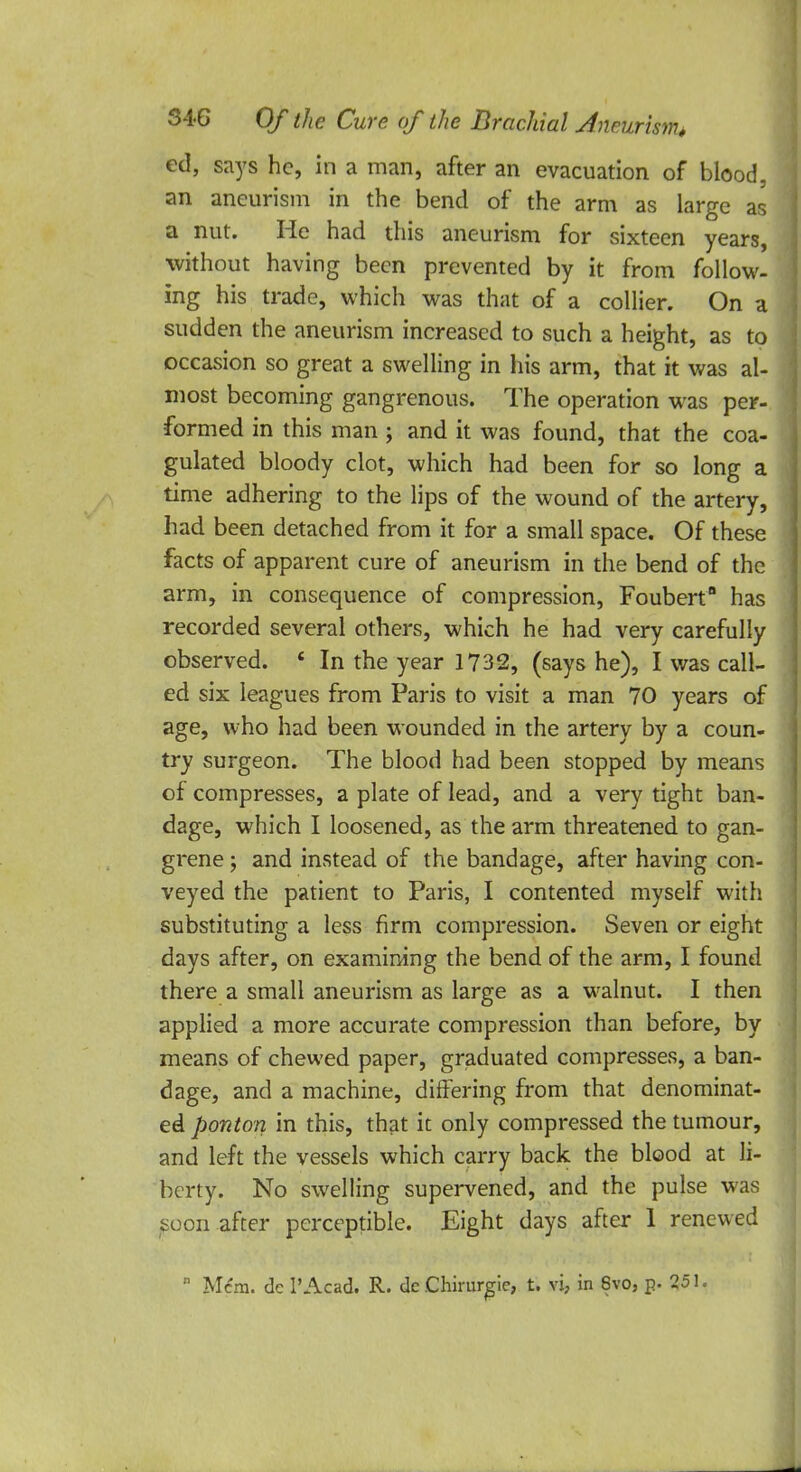 ed, says he, in a man, after an evacuation of blood, an aneurism in the bend of the arm as large as a nut. He had this aneurism for sixteen years, without having been prevented by it from follow- ing his trade, which was that of a collier. On a sudden the aneurism increased to such a height, as to occasion so great a swelling in his arm, that it was al- most becoming gangrenous. The operation was per- formed in this man ; and it was found, that the coa- gulated bloody clot, which had been for so long a time adhering to the lips of the wound of the artery, had been detached from it for a small space. Of these facts of apparent cure of aneurism in the bend of the arm, in consequence of compression, Foubert has recorded several others, which he had very carefully observed. e In the year 1732, (says he), I was call- ed six leagues from Paris to visit a man 70 years of age, who had been wounded in the artery by a coun- try surgeon. The blood had been stopped by means of compresses, a plate of lead, and a very tight ban- dage, which I loosened, as the arm threatened to gan- grene ; and instead of the bandage, after having con- veyed the patient to Paris, I contented myself with substituting a less firm compression. Seven or eight days after, on examining the bend of the arm, I found there a small aneurism as large as a walnut. I then applied a more accurate compression than before, by means of chewed paper, graduated compresses, a ban- dage, and a machine, differing from that denominat- ed ponton in this, that it only compressed the tumour, and left the vessels which carry back the blood at li- berty. No swelling supervened, and the pulse was soon after perceptible. Eight days after 1 renewed  Mem. dc 1'Acad. R. de Chirurgie, t. vi, in 8vo, p. 251.