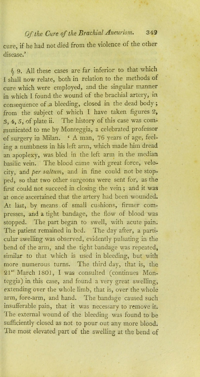 cure, if he had not died from the violence of the other disease.' § 9. All these cases are far inferior to that which I shall now relate, both in relation to the methods of cure which were employed, and the singular manner in which I found the wound of the brachial artery, in consequence of .a bleeding, closed in the dead body ; from the subject of which I have taken figures 2, 3, 4, 5, of plate ii. The history of this case was com- municated to me by Monteggia, a celebrated professor of surgery in Milan. 6 A man, 76 years of age, feel- ing a numbness in his left arm, which made him dread an apoplexy, was bled in the left arm in the median basilic vein. The blood came with great force, velo- city, and per saltum, and in fine could not be stop- ped, so that two other surgeons were sent for, as the first could not succeed in closing the vein ; and it was at once ascertained that the artery had been wounded. At last, by means of small cushions, firmer com- presses, and a tight bandage, the flow of blood was stopped. The part began to swell, with acute pain. The patient remained in bed. The day after, a parti- cular swelling was observed, evidently pulsating in the bend of the arm, and the tight bandage was repeated, similar to that which is used in bleeding, but with more numerous turns. The third day, that is, the 21 March 1801, I was consulted (continues Mon- teggia) in this case, and found a very great swelling, extending over the whole limb, that is, over the whole arm, fore-arm, and hand. The bandage caused such insufferable pain, that it was necessary to remove it. The external wound of the bleeding was found to be sufficiently closed as not to pour out any more blood. The most elevated part of the swelling at the bend of