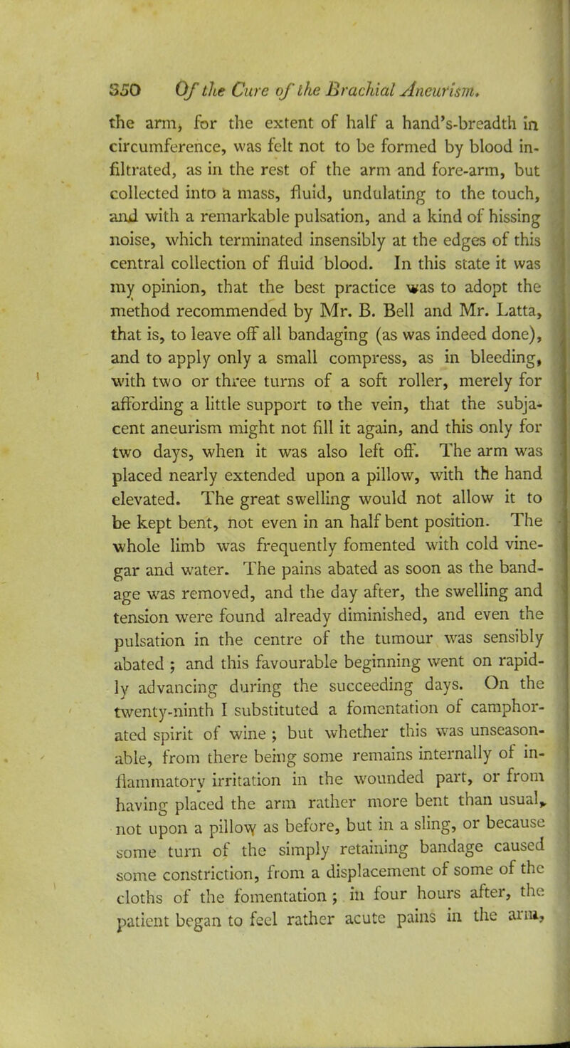 the arm* for the extent of half a hand's-breadth in circumference, was felt not to be formed by blood in- filtrated, as in the rest of the arm and fore-arm, but collected into a mass, fluid, undulating to the touch, and. with a remarkable pulsation, and a kind of hissing noise, which terminated insensibly at the edges of this central collection of fluid blood. In this state it was my opinion, that the best practice was to adopt the method recommended by Mr. B. Bell and Mr. Latta, that is, to leave off all bandaging (as was indeed done), and to apply only a small compress, as in bleeding, with two or three turns of a soft roller, merely for affording a little support to the vein, that the subja- cent aneurism might not fill it again, and this only for two days, when it was also left off. The arm was placed nearly extended upon a pillow, with the hand elevated. The great swelling would not allow it to be kept bent, not even in an half bent position. The whole limb was frequently fomented with cold vine- gar and water. The pains abated as soon as the band- age was removed, and the day after, the swelling and tension were found already diminished, and even the pulsation in the centre of the tumour was sensibly abated ; and this favourable beginning went on rapid- ly advancing during the succeeding days. On the twenty-ninth I substituted a fomentation of camphor- ated spirit of wine ; but whether this was unseason- able, from there being some remains internally of in- flammatory irritation in the wounded part, or from having placed the arm rather more bent than usual* not upon a pillow as before, but in a sling, or because some turn of the simply retaining bandage caused some constriction, from a displacement of some of the cloths of the fomentation ; in four hours after, the patient began to feel rather acute pains in the arm,