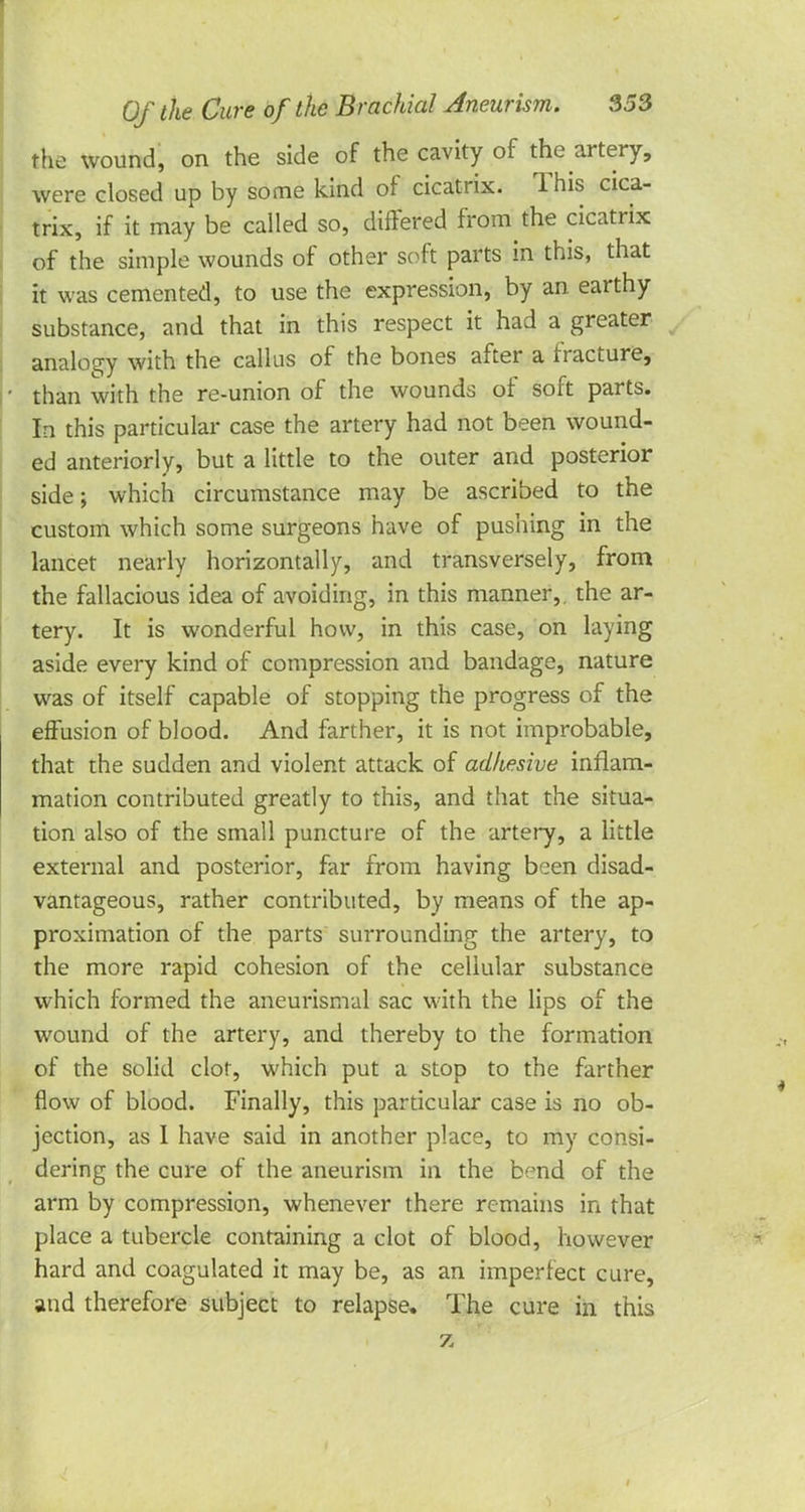 the wound, on the side of the cavity of the artery, were closed up by some kind of cicatrix. This cica- trix, if it may be called so, differed from the cicatrix of the simple wounds of other soft parts in this, that it was cemented, to use the expression, by an earthy substance, and that in this respect it had a greater analogy with the callus of the bones after a fracture, • than with the re-union of the wounds of soft parts. In this particular case the artery had not been wound- ed anteriorly, but a little to the outer and posterior side; which circumstance may be ascribed to the custom which some surgeons have of pushing in the lancet nearly horizontally, and transversely, from the fallacious idea of avoiding, in this manner,, the ar- tery. It is wonderful how, in this case, on laying aside every kind of compression and bandage, nature was of itself capable of stopping the progress of the effusion of blood. And farther, it is not improbable, that the sudden and violent attack of adhesive inflam- mation contributed greatly to this, and that the situa- tion also of the small puncture of the artery, a little external and posterior, far from having been disad- vantageous, rather contributed, by means of the ap- proximation of the parts surrounding the artery, to the more rapid cohesion of the cellular substance which formed the aneurismal sac with the lips of the wound of the artery, and thereby to the formation of the solid clot, which put a stop to the farther flow of blood. Finally, this particular case is no ob- jection, as 1 have said in another place, to my consi- dering the cure of the aneurism in the bend of the arm by compression, whenever there remains in that place a tubercle containing a clot of blood, however hard and coagulated it may be, as an imperfect cure, and therefore subject to relapse. The cure in this z