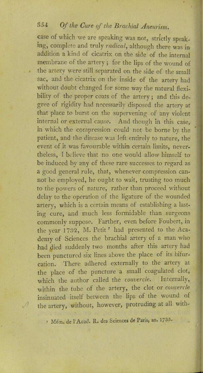 case of which we are speaking was not, strictly speak- ing, complete and truly radical, although there was in addition a kind of cicatrix on the side of the internal membrane of the artery ; for the lips of the wound of the artery were still separated on the side of the small sac, and the cicatrix on the inside of the artery had without doubt changed for some way the natural flexi- bility of the proper coats of the artery; and this de- gree of rigidity had necessarily disposed the artery at that place to burst on the supervening of any violent internal or external cause. And though in this case, in which the compression could not be borne by the patient, and the disease was left entirely to nature, the event of it was favourable within certain limits, never- theless, I believe that no one would allow himself to be induced by any of these rare successes to regard as a good general rule, that, whenever compression can- not be employed, he ought to wait, trusting too much to the powers of nature, rather than proceed without delay to the operation of the ligature of the wounded artery, which is a certain means of establishing a last- ing cure, and much less formidable than surgeons commonly suppose. Farther, even before Foubert, in the year 1732, M. PetitT had presented to the Aca- demy of Sciences the brachial artery of a man who had died suddenly two months after this artery had been punctured six lines above the place of its bifur- cation. There adhered externally to the artery at the place of the puncture a small coagulated clot, which the author called the couvercle. Internally, within the tube of the artery, the clot or couvercle insinuated itself between the lips of the wound of the artery, without, however, protruding at all with- y Mem. de l'Acad. R. des Sciences dc Paris, an. 1735.