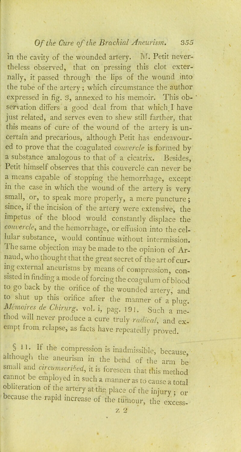 in the cavity of the wounded artery. M. Petit never- theless observed, that on pressing this clot exter- nally, it passed through the lips of the wound into the tube of the artery; which circumstance the author expressed in fig. 3, annexed to his memoir. This ob- servation differs a good deal from that which, I have just related, and serves even to shew still farther, that this means of cure of the wound of the artery is un- certain and precarious, although Petit has endeavour- ed to prove that the coagulated couvercle is formed by a substance analogous to that of a cicatrix. Besides, Petit himself observes that this couvercle can never be a means capable of stopping the hemorrhage, except in the case in which the wound of the artery is very small, or, to speak more properly, a mere puncture; since, if the incision of the artery were extensive, the impetus of the blood would constantly displace the couvercle, and the hemorrhage, or effusion into the cel- lular substance, would continue without intermission. The same objection may be made to the opinion of Ar- naud, who thought that the great secret of the art of cur- ing external aneurisms by means of compression, con- sisted in finding a mode of forcing the coagulum of blood to go back by the orifice of the wounded artery, and to shut up this orifice after the manner of a plug. Mmoires de Chirurg. vol. i, pag. 191. Such a me- thod will never produce a cure truly radical, and ex- empt from relapse, as facts have repeatedly proved. §11. If the compression is inadmissible, because although the aneurism in the bend of the arm be small and circumscribed, it is foreseen that this method cannot be employed in such a manner as to cause a total obliteration of the artery at the place of the injury • or because the rapid increase of the tumour, the excess- 7, 2