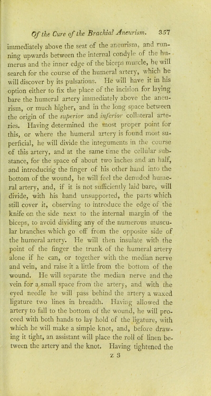 immediately above the seat of the aneurism, and run- ning upwards between the internal condyle of the hu- merus and the inner edge of the biceps muscle, he will search for the course of the humeral artery, which he will discover by its pulsations. He will have it in his option either to fix the place of the incision for laying bare the humeral artery immediately above the aneu- rism, or much higher, and in the long space between the origin of the superior and inferior collateral arte- ries. Having determined the most proper point for this, or where the humeral artery is found most su- perficial, he will divide the integuments in the course of this artery, and at the same time the cellular sub- stance, for the space of about two inches and an half, and introducing the finger of his other hand into the bottom of the wound, he will feel the denuded hume- ral artery, and, if it is not sufficiently laid bare, will divide, with his hand unsupported, the parts which still cover it, observing to introduce the edge of the knife on the side next to the internal margin of the biceps, to avoid dividing any of the numerous muscu- lar branches which go off from the opposite side of the humeral artery. He will then insulate with the point of the finger the trunk of the humeral artery alone if he can, or together with the median nerve and vein, and raise it a little from the bottom of the wound. He will separate the median nerve and the vein for a small space from the artery, and with the eyed needle he will pass behind the artery a waxed ligature two lines in breadth. Having allowed the artery to fall to the bottom of the wound, he will pro- ceed with both hands to lay hold of the ligature, with which he will make a simple knot, and, before draw- ing it tight, an assistant will place the roll of linen be- tween the artery and the knot. Having tightened the z 3