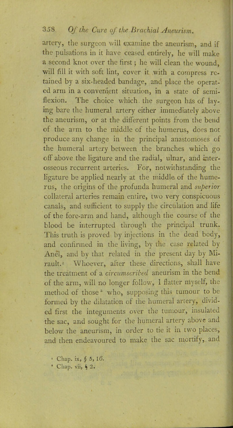 artery, the surgeon will examine the aneurism, and if the pulsations in it have ceased entirely, he will make a second knot over the first; he will clean the wound, will fill it with soft lint, cover it with a compress re- tained by a six-headed bandage, and place the operat- ed arm in a convenient situation, in a state of semi- flexion. The choice which the surgeon has of lay- ing bare the humeral artery either immediately above the aneurism, or at the different points from the bend of the arm to the middle of the humerus, does not produce any change in the principal anastomoses of the humeral artery between the branches which go off above the ligature and the radial, ulnar, and inter- osseous recurrent arteries. For, notwithstanding the ligature be applied nearly at the middle of the hume- rus, the origins of the profunda humeral and superior collateral arteries remain entire, two very conspicuous canals, and sufficient to supply the circulation and life of the fore-arm and hand, although the course of the blood be interrupted through the principal trunk. This truth is proved by injections in the dead body, and confirmed in the living, by the Cc.se related by Anel, and by that related in the present day by Mi- rault.* Whoever, after these directions, shall have the treatment of a circumscribed aneurism in the bend of the arm, will no longer follow, 1 flatter myself, the method of thosea who, supposing this tumour to be formed by the dilatation of the humeral artery, divid- ed first the integuments over the tumour, insulated the sac, and sought for the humeral artery above and below the aneurism, in order to tie it in two places, and then endeavoured to make the sac mortify, and 1 Chap, ix, § 5, 1(5. • Chap, vii, ^ 2.