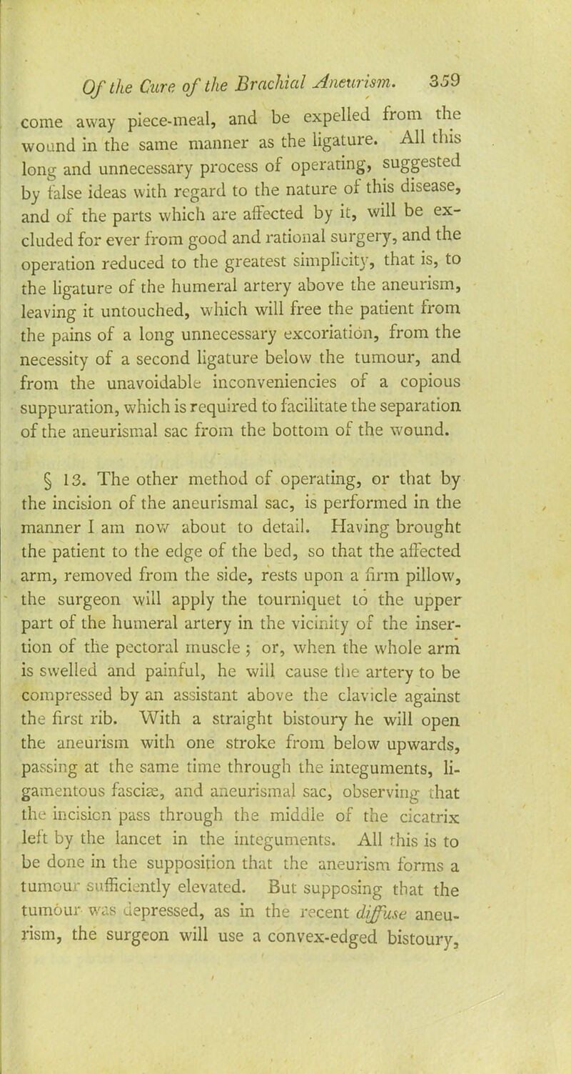 come away piece-meal, and be expelled from the wound in the same maimer as the ligature. All this long and unnecessary process of operating, suggested by false ideas with regard to the nature of this disease, and of the parts which are affected by it, will be ex- cluded for ever from good and rational surgery, and the operation reduced to the greatest simplicity, that is, to the ligature of the humeral artery above the aneurism, leaving it untouched, which will free the patient from the pains of a long unnecessary excoriation, from the necessity of a second ligature below the tumour, and from the unavoidable inconveniencies of a copious suppuration, which is required to facilitate the separation of the aneurismal sac from the bottom of the wound. § 13. The other method of operating, or that by the incision of the aneurismal sac, is performed in the manner I am now about to detail. Having brought the patient to the edge of the bed, so that the affected arm, removed from the side, rests upon a firm pillow, the surgeon will apply the tourniquet to the upper part of the humeral artery in the vicinity of the inser- tion of the pectoral muscle ; or, when the whole arm is swelled and painful, he will cause the artery to be compressed by an assistant above the clavicle against the first rib. With a straight bistoury he will open the aneurism with one stroke from below upwards, passing at the same time through the integuments, li- gamentous fascia, and aneurismal sac, observing that the incision pass through the middle of the cicatrix left by the lancet in the integuments. All this is to be done in the supposition that the aneurism forms a tumour sufficiently elevated. But supposing that the tumour was depressed, as in the recent diffuse aneu- rism, the surgeon will use a convex-edged bistoury.