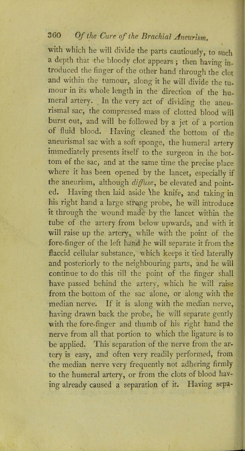 with which he will divide the parts cautiously, to such a depth that the bloody clot appears ; then having in- troduced the finger of the other hand through the clot and within the tumour, along it he will divide the tu- mour in its whole length in the direction of the hu- meral artery. In the very act of dividing the aneu- rysmal sac, the compressed mass of clotted blood will burst out, and will be followed by a jet of a portion of fluid blood. Having cleaned the bottom of the aneurismal sac with a soft sponge, the humeral artery immediately presents itself to the surgeon in the bot- tom of the sac, and at the same time the precise place where it has been opened by the lancet, especially if the aneurism, although diffuse, be elevated and point- ed. Having then laid aside \he knife, and taking in his right hand a large strong probe, he will introduce it through the wound made by the lancet within the tube of the artery from below upwards, and with it will raise up the artery, while with the point of the fore-finger of the left hand he will separate it from the flaccid cellular substance, which keeps it tied laterally and posteriorly to the neighbouring parts, and he will continue to do this till the point of the finger shall have passed behind the artery, which he will raise from the bottom of the sac alone, or along with the median nerve. If it is along with the median nerve, having drawn back the probe, he will separate gently with the fore-finger and thumb of his right hand the nerve from all that portion to which the ligature is to be applied. This separation of the nerve from the ar- tery is easy, and often very readily performed, from the median nerve very frequently not adhering firmly to the humeral artery, or from the clots of blood hav- ing already caused a separation of it. Having sepa-