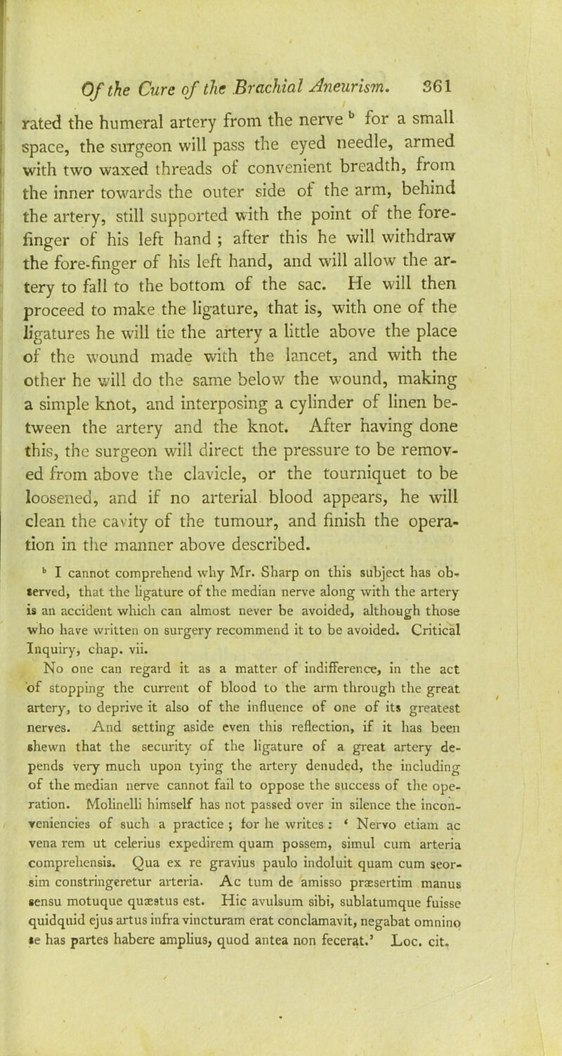 rated the humeral artery from the nerve b for a small space, the surgeon will pass the eyed needle, armed with two waxed threads of convenient breadth, from the inner towards the outer side of the arm, behind the artery, still supported with the point of the fore- finger of his left hand ; after this he will withdraw the fore-finger of his left hand, and will allow the ar- tery to fall to the bottom of the sac. He will then proceed to make the ligature, that is, with one of the ligatures he will tie the artery a little above the place of the wound made with the lancet, and with the other he will do the same below the wound, making a simple knot, and interposing a cylinder of linen be- tween the artery and the knot. After having done this, the surgeon will direct the pressure to be remov- ed from above the clavicle, or the tourniquet to be loosened, and if no arterial blood appears, he will clean the cavity of the tumour, and finish the opera- tion in the manner above described. b I cannot comprehend why Mr. Sharp on this subject has ob- served, that the ligature of the median nerve along with the artery- is an accident which can almost never be avoided, although those who have written on surgery recommend it to be avoided. Critical Inquiry, chap. vii. No one can regard it as a matter of indifference, in the act of stopping the current of blood to the arm through the great artery, to deprive it also of the influence of one of its greatest nerves. And setting aside even this reflection, if it has been shewn that the security of the ligature of a great artery de- pends very much upon tying the artery denuded, the including of the median nerve cannot fail to oppose the success of the ope- ration. Molinelli himself has not passed over in silence the incon- yeniencies of such a practice ; for he writes : * Nervo etiam ac vena rem ut celerius expedirem quam possem, simul cum arteria comprehcnsis. Qua ex re gravius paulo indoluit quam cum seor- sim constringeretur arteria. Ac turn de amisso praesertim manus gensu motuque qus9tus est. Hie avulsum sibi, sublatumque fuisse quidquid ejus artus infra vincturam erat conclamavit, negabat omnino *e has partes habere amplius, quod antea non fecerat.' Loc. cit.