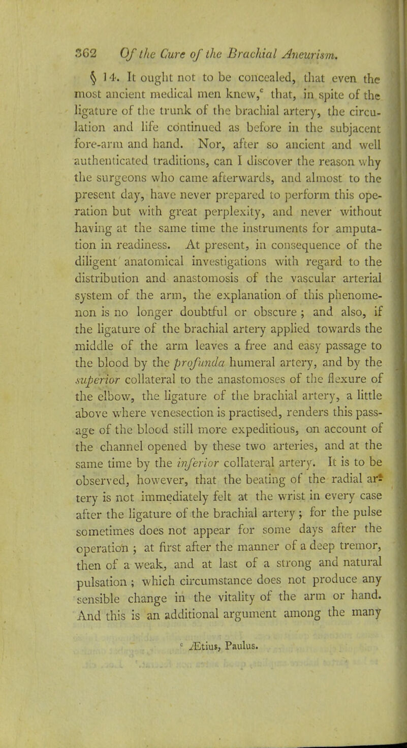 § 14. It ought not to be concealed, that even the most ancient medical men knew,0 that, in spite of the ligature of the trunk of the brachial artery, the circu- lation and life continued as before in the subjacent fore-arm and hand. Nor, after so ancient and well authenticated traditions, can I discover the reason why the surgeons who came afterwards, and almost to the present day, have never prepared to perform this ope- ration but with great perplexity, and never without having at the same time the instruments for amputa- tion in readiness. At present, in consequence of the diligent anatomical investigations with regard to the distribution and anastomosis of the vascular arterial system of the arm, the explanation of this phenome- non is no longer doubtful or obscure ; and also, if the ligature of the brachial artery applied towards the middle of the arm leaves a free and easy passage to the blood by the profunda humeral artery, and by the .superior collateral to the anastomoses of the flexure of the elbow, the ligature of the brachial artery, a little above where venesection is practised, renders this pass- age of the blood still more expeditious, on account of the channel opened by these two arteries, and at the same time by the inferior collateral artery. It is to be observed, however, that the beating of the radial ar* tery is not immediately felt at the wrist in every case after the ligature of the brachial artery ; for the pulse sometimes does not appear for some days after the operation ; at first after the manner of a deep tremor, then of a weak, and at last of a strong and natural pulsation ; which circumstance does not produce any sensible change in the vitality of the arm or hand. And this is an additional argument among the many c JEtius, Paulus.