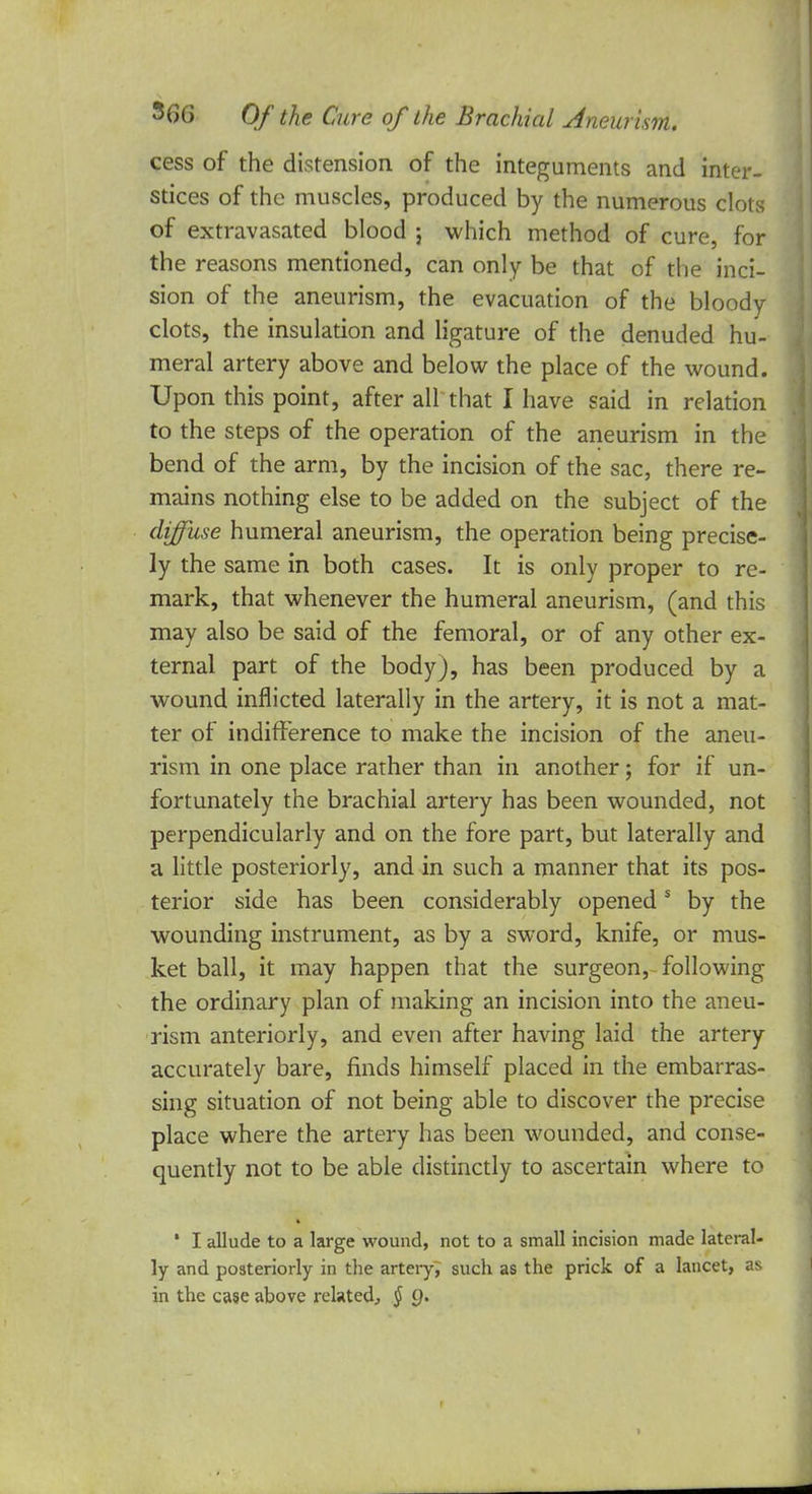 cess of the distension of the integuments and inter- stices of the muscles, produced by the numerous clots of extravasated blood ; which method of cure for the reasons mentioned, can only be that of the inci- sion of the aneurism, the evacuation of the bloody clots, the insulation and ligature of the denuded hu- meral artery above and below the place of the wound. Upon this point, after all'that I have said in relation to the steps of the operation of the aneurism in the bend of the arm, by the incision of the sac, there re- mains nothing else to be added on the subject of the diffuse humeral aneurism, the operation being precise- ly the same in both cases. It is only proper to re- mark, that whenever the humeral aneurism, (and this may also be said of the femoral, or of any other ex- ternal part of the body J, has been produced by a wound inflicted laterally in the artery, it is not a mat- ter of indifference to make the incision of the aneu- rism in one place rather than in another; for if un- fortunately the brachial artery has been wounded, not perpendicularly and on the fore part, but laterally and a little posteriorly, and in such a manner that its pos- terior side has been considerably openeds by the wounding instrument, as by a sword, knife, or mus- ket ball, it may happen that the surgeon, following the ordinary plan of making an incision into the aneu- rism anteriorly, and even after having laid the artery accurately bare, finds himself placed in the embarras- sing situation of not being able to discover the precise place where the artery has been wounded, and conse- quently not to be able distinctly to ascertain where to ' I allude to a large wound, not to a small incision made lateral- ly and posteriorly in the artery, such as the prick of a lancet, as in the case above related., § g.