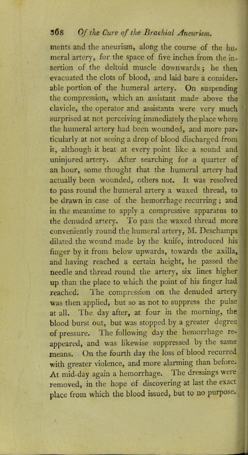 ments and the aneurism, along the course of the hu- meral artery, for the space of five inches from the in- sertion of the deltoid muscle downwards; he then evacuated the clots of blood, and laid bare a consider- able portion of the humeral artery. On suspending the compression, which an assistant made above the clavicle, the operator and assistants were very much surprised at not perceiving immediately the place where the humeral artery had been wounded, and more par- ticularly at not seeing a drop of blood discharged from it, although it beat at every point like a sound and uninjured artery. After searching for a quarter of an hour, some thought that the humeral artery had actually been wounded, others not. It was resolved to pass round the humeral artery a waxed thread, to be drawn in case of the hemorrhage recurring; and in the meantime to apply a compressive apparatus to the denuded artery. To pass the waxed thread more conveniently round the humeral artery, M. Deschamps dilated the wound made by the knife, introduced his finger by it from below upwards, towards the axilla, and having reached a certain height, he passed the needle and thread round the artery, six lines higher up than the place to which the point of his finger had reached. The compression on the denuded artery was then applied, but so as not to suppress the pulse at all. The day after, at four in the morning, the blood burst out, but was stopped by a greater degree of pressure. The following day the hemorrhage re- appeared, and was likewise suppressed by the same means. On the fourth day the loss of blood recurred with greater violence, and more alarming than before. At mid-day again a hemorrhage. The dressings were removed, in the hope of discovering at last the exact place from which the blood issued, but to no purpose.