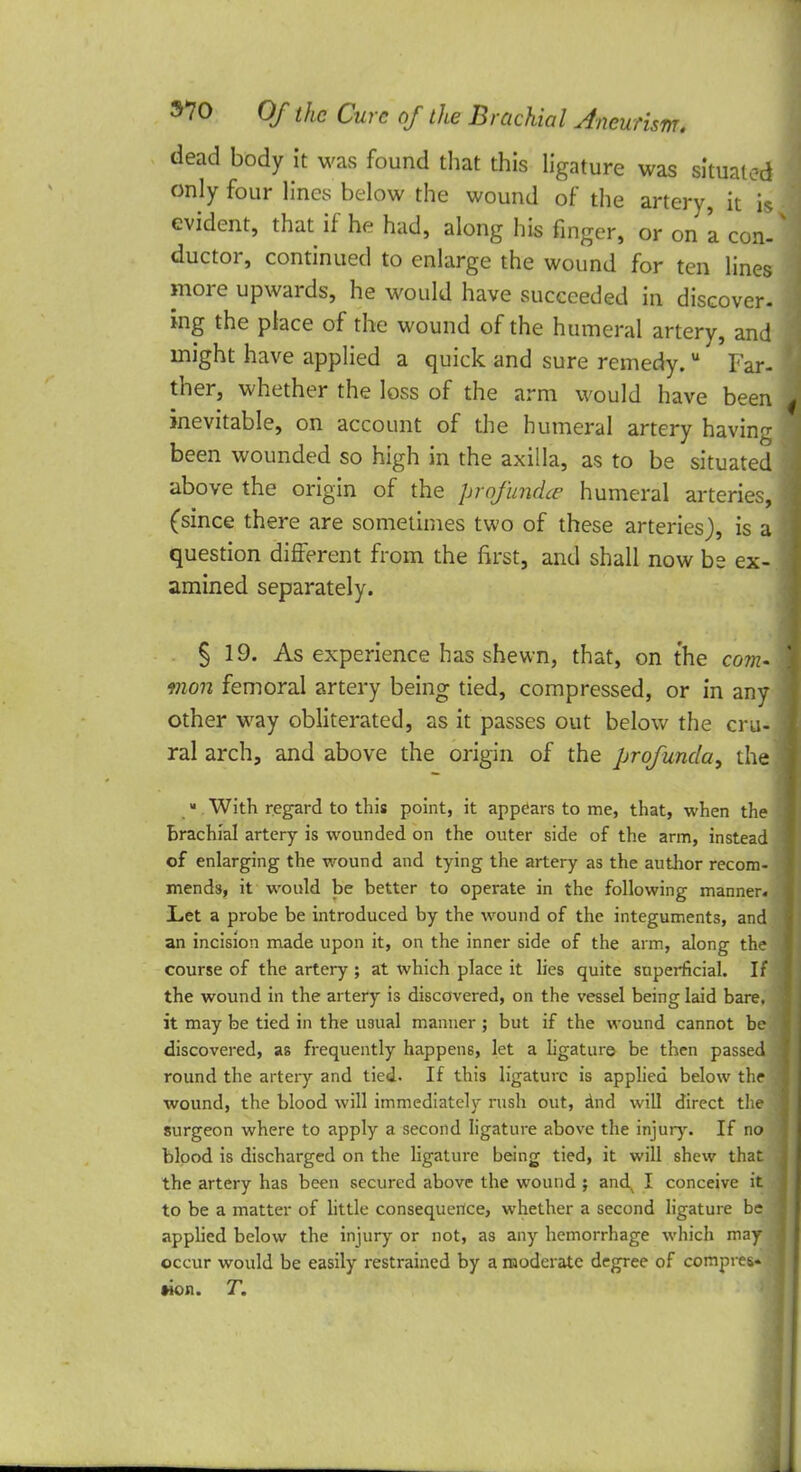 dead body it was found that this ligature was situated only four lines below the wound of the artery, it is evident, that if he had, along his finger, or on 'a con- ductor, continued to enlarge the wound for ten lines more upwards, he would have succeeded in discover- ing the place of the wound of the humeral artery, and might have applied a quick and sure remedy.u Far- ther, whether the loss of the arm would have been inevitable, on account of the humeral artery having been wounded so high in the axilla, as to be situated above the origin of the profunda humeral arteries, (since there are sometimes two of these arteries), is a question different from the first, and shall now be ex- amined separately. § 19. As experience has shewn, that, on the com- mon femoral artery being tied, compressed, or in any other way obliterated, as it passes out below the cru- ral arch, and above the origin of the profunda, the » With regard to this point, it appears to me, that, when the brachial artery is wounded on the outer side of the arm, instead of enlarging the wound and tying the artery as the author recom- mends, it would be better to operate in the following manner Let a probe be introduced by the wound of the integuments, an an incision made upon it, on the inner side of the arm, along the course of the artery ; at which place it lies quite superficial. I the wound in the artery is discovered, on the vessel being laid bare, it may be tied in the usual manner ; but if the wound cannot b discovered, as frequently happens, let a ligature be then passe' round the artery and tied. If this ligature is applied below the wound, the blood will immediately rush out, and will direct the surgeon where to apply a second ligature above the injury. If no blood is discharged on the ligature being tied, it will shew that the artery has been secured above the wound ; and^ I conceive it to be a matter of little consequence, whether a second ligature b applied below the injury or not, as any hemorrhage which ma occur would be easily restrained by a moderate degree of compres* won. T.