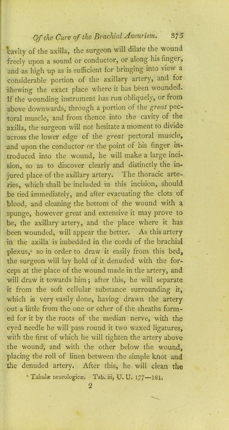 Cavity of the axilla, the surgeon will dilate the wound freely upon a sound or conductor, or along his finger, and as high up as is sufficient for bringing into view a considerable portion of the axillary artery, and for Shewing the exact place where it has been wounded. If the wounding instrument has run obliquely, or from above downwards, through a portion of the great pec- toral muscle, and from thence into the cavity of the axilla, the surgeon will not hesitate a moment to divide across the lower edge of the great pectoral muscle, and upon the conductor or the point of his finger in- troduced into the wound, he will make a large inci- sion, so as to discover clearly and distinctly the in- jured place of the axillary artery. The thoracic arte- ries, which shall be included in this incision, should be tied immediately, and after evacuating the clots of blood, and cleaning the bottom of the wound with a spunge, however great and extensive it may prove to be, the axillary artery, and the place where it has been wounded, will appear the better. As this artery in the axilla is imbedded in the cords of the brachial plexus,0 so in order to draw it easily from this bed, the surgeon will lay hold of it denuded with the for- ceps at the place of the wound made in the artery, and will draw it towards him; after this, he will separate it from the soft cellular substance surrounding it, which is very easily done, having drawn the artery out a little from the one or other of the sheaths form- ed for it by the roots of the median nerve, with the eyed needle he will pass round it two waxed ligatures, with the first of which he will tighten the artery above the wound, and with the other below the wound, placing the roll of linen between the simple knot and the denuded artery. After this, he will clean the ' Tabulae neurologic^. Tab. iii, U. U. 17/—18J, 2