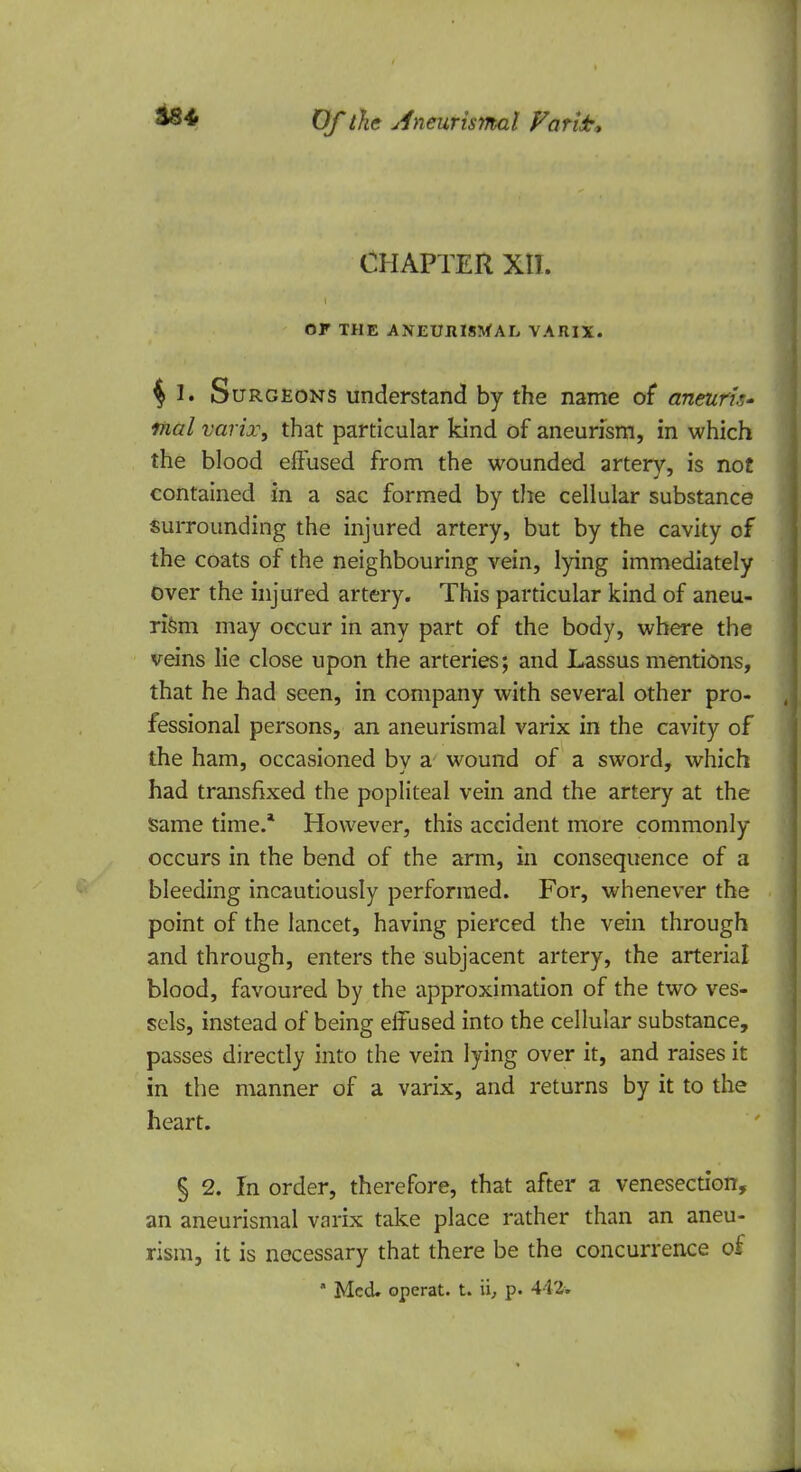 CHAPTER XII. Or THE A NEUHISMAL VARIX. $ I* Surgeons understand by the name of* aneurk* mal varix, that particular kind of aneurism, in which the blood effused from the wounded artery, is not contained in a sac formed by the cellular substance surrounding the injured artery, but by the cavity of the coats of the neighbouring vein, lying immediately over the injured artery. This particular kind of aneu- rism may occur in any part of the body, where the veins lie close upon the arteries; and Lassus mentions, that he had seen, in company with several other pro- fessional persons, an aneurismal varix in the cavity of the ham, occasioned by a wound of a sword, which had transfixed the popliteal vein and the artery at the Same time.* However, this accident more commonly occurs in the bend of the arm, in consequence of a bleeding incautiously performed. For, whenever the point of the lancet, having pierced the vein through and through, enters the subjacent artery, the arterial blood, favoured by the approximation of the two ves- sels, instead of being effused into the cellular substance, passes directly into the vein lying over it, and raises it in the manner of a varix, and returns by it to the heart. § 2. In order, therefore, that after a venesection, an aneurismal varix take place rather than an aneu- rism, it is necessary that there be the concurrence of * Med. operat. t. \\, p. 442w