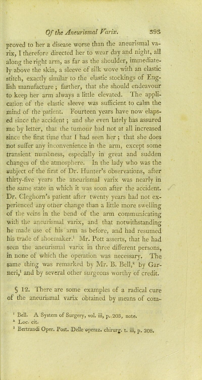 proved to her a disease worse than the aneurismal va- rix, I therefore directed her to wear day and night, all along the right arm, as far as the shoulder, immediate- ly above the skin, a sleeve of silk wove with an elastic stitch, exactly similar to the elastic stockings of Eng- lish manufacture ; farther, that she should endeavour to keep her arm always a little elevated. The appli- cation of the elastic sleeve was sufficient to calm the mind of the patient. Fourteen years have now elaps- ed since the accident; and she even lately has assured me by letter, that the tumour had not at all increased since the first time that I had seen her ; that she does not suffer any inconvenience in the arm, except some transient numbness, especially in great and sudden changes of the atmosphere. In the lady who was the subject of the first of Dr. Hunter's observations, after thirty-five years the aneurismal varix was nearly in the same state in which it was soon after the accident. Dr. Cleghorn's patient after twenty years had not ex- perienced any other change than a little more swelling of the veins in the bend of the arm communicating with the aneurismal varix, and that notwithstanding he made use of his arm as before, and had resumed his trade of shoemaker.5 Mr. Pott asserts, that he had seen the aneurismal varix in three different persons, in none of which the operation was necessary. The same thing was remarked by Mr. B. Bell,k by Gar- neri,1 and by several other surgeons worthy of credit. § 12. There are some examples of a radical cure of the aneurismal varix obtained by means of com- ' Bell. A System of Surgery, vol. iii, p. 203, note. k Loc cit. 1 Bertrandi Oper. Post. Delle operaz. chirurg. t. iii, p. 203.